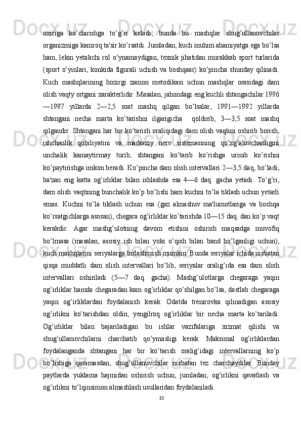 oxiriga   ko’chirishga   to’g’ri   keladi;   bunda   bu   mashqlar   shug’ullanuvchilar
organizmiga kamroq ta'sir ko’rsatdi. Jumladan, kuch muhim ahamiyatga ega bo’lsa
ham, lekin yetakchi rol o’ynamaydigan, texnik jihatidan murakkab sport turlarida
(sport o’yinlari, konkida figurali uchish va boshqaar) ko’pincha shunday qilinadi.
Kuch   mashqlarining   hozirgi   zamon   metodikasi   uchun   mashqlar   orasidagi   dam
olish vaqty ortgani xarakterlidir. Masalan, jahondagi eng kuchli shtangachilar 1996
—1997   yillarda   2—2,5   soat   mashq   qilgan   bo’lsalar,   1991—1992   yillarda
shtangani   necha   marta   ko’tarishni   ilgarigicha     qoldirib,   3—3,5   soat   mashq
qilgandir. Shtangani har bir ko’tarish oraliqidagi dam olish vaqtini oshirib borish,
ishchanlik   qobiliyatini   va   markaziy   nerv   sistemasining   qo’zg’aluvchanligini
unchalik   kamaytirmay   turib,   shtangani   ko’tarib   ko’rishga   urinib   ko’rishni
ko’paytirishga imkon beradi. Ko’pincha dam olish intervallari 2—3,5 daq, bo’ladi,
ba'zan   eng   katta   og’irliklar   bilan   ishlashda   esa   4—6   daq.   gacha   yetadi.   To’g’ri,
dam olish vaqtining bunchalik ko’p bo’lishi ham kuchni to’la tiklash uchun yetarli
emas.   Kuchni   to’la   tiklash   uchun   esa   (gaz   almashuv   ma'lumotlariga   va   boshqa
ko’rsatgichlarga asosan), chegara og’irliklar ko’tarishda 10—15 daq. dan ko’p vaqt
kerakdir.   Agar   mashg’ulotning   davom   etishini   oshirish   maqsadga   muvofiq
bo’lmasa   (masalan,   asosiy   ish   bilan   yoki   o’qish   bilan   band   bo’lganligi   uchun),
kuch mashqlarini seriyalarga birlashtirish mumkin. Bunda seriyalar ichida nisbatan
qisqa   muddatli   dam   olish   intervallari   bo’lib,   seriyalar   oralig’ida   esa   dam   olish
intervallari   oshiriladi   (5—7   daq.   gacha).   Mashg’ulotlarga   chegaraga   yaqin
og’irliklar hamda chegaradan kam og’irliklar qo’shilgan bo’lsa, dastlab chegaraga
yaqin   og’irliklardan   foydalanish   kerak.   Odatda   trenirovka   qilinadigan   asosiy
og’irlikni   ko’tarishdan   oldin,   yengilroq   og’irliklar   bir   necha   marta   ko’tariladi.
Og’irliklar   bilan   bajariladigan   bu   ishlar   vazifalariga   xizmat   qilishi   va
shug’ullanuvchilarni   charchatib   qo’ymasligi   kerak.   Maksimal   og’irliklardan
foydalanganda   shtangani   har   bir   ko’tarish   oralig’idagi   intervallarning   ko’p
bo’lishiga   qaramasdan,   shug’ullanuvchilar   nisbatan   tez   charchaydilar.   Bunday
paytlarda   yuklama   hajmidan   oshirish   uchun,   jumladan,   og’irlikni   qavatlash   va
og’irlikni to’lqinsimon almashlash usullaridan foydalaniladi. 
15 