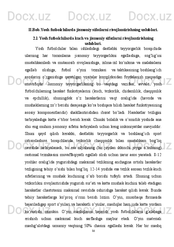 II.Bob.Yosh futbolchilarda jismoniy sifatlarni rivojlantirishning uslublari.
2.1 Yosh futbolchilarda kuch va jismoniy sifatlarni rivojlantirishning
uslublari.
Yosh   futbolchilar   bilan   ishlashdagi   dastlabki   tayyorgarlik   bosqichida
ularning   har   tomonlama   jismoniy   tayyorgarlikni   egallashiga,   sog’lig’ini
mustahkamlash   va   mutanosib   rivojlanishiga,   xilma-xil   ko’nikma   va   malakalarni
egallab       olishiga,       futbol       o’yini       texnikasi       va   taktikasining   boshlang’ich
asoslarini   o’rganishiga   qaratilgan   vositalar   kompleksidan   foydalanish   maqsadga
muvofiqdir.   Jismoniy   tayyorgarlikning   bu   vaqtdagi   vazifasi,   avvalo,   yosh
futbolchilarning   harakat   funkstiyalarini   (kuch,   tezkorlik,   chidamlilik,   chaqqonlik
va   epchillik),   shuningdek   o’z   harakatlarini   vaqt   oralig’ida   (havoda   va
mushaklarning zo’r berishi darajasiga ko’ra boshqara bilish harakat funkstiyasining
asosiy   komponentlaridir)   shakllantirishdan   iborat   bo’ladi.   Harakatlar   tezligini
tarbiyalashga   katta   e’tibor   berish   kerak.   Chunki   bolalik   va   o’smirlik   yoshida   ana
shu   eng  muhim   jismoniy  sifatni   tarbiyalash   uchun  keng   imkoniyatdar   mavjuddir.
Shuni   qayd   qilish   kerakki,   dastlabki   tayyorgarlik   va   boshlang’ich   sport
ixtisoslashuvi   bosqichlarida   tezkorlik   chaqqonlik   bilan   mustahkam   bog’liq
ravishda   tarbiyalanadi,   bu   esa   siljishning   (bir   joydan   ikkinchi   joyga   o’tishning)
rastional   texnikasini   muvaffaqiyatli   egallab   olish   uchun   zarur   asos   yaratadi.   8-12
yoshlar   oralig’ida   yugurishdagi   maksimal   tezlikning   anchagina   ortishi   harakatlar
tezligining tabiiy o’sishi bilan bog’liq. 12-14 yoshda esa tezlik asosan tezlik-kuch
sifatlarining   va   mushak   kuchining   o’sib   borishi   tufayli   ortadi.   Shuning   uchun
tezkorlikni rivojlantirishda yugurish sur’ati va katta mushak kuchini talab etadigan
harakatlar   chastotasini   maksimal   ravishda   oshirishga   harakat   qilish   kerak.   Bunda
tabiiy   harakatlarga   ko’proq   o’rmn   berish   lozim.   O’yin,   musobaqa   formasida
bajariladigap sport o’yiilari va harakatli o’yinlar, mashqlar ham juda katta yordam
ko’rsatishi   mumkin.   O’yin   mashqlarini   bajarish   yosh   futbolchilarni   g’alabaga
erishish   uchun   maksimal   kuch   sarflashga   majbur   etadi.   O’yin   materiali
mashg’ulotdagi   umumiy   vaqtning   50%   chasini   egallashi   kerak.   Har   bir   mashq
16 