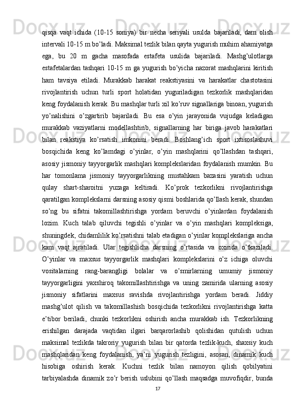 qisqa   vaqt   ichida   (10-15   soniya)   bir   necha   seriyali   usulda   bajariladi,   dam   olish
intervali 10-15 m bo’ladi. Maksimal tezlik bilan qayta yugurish muhim ahamiyatga
ega,   bu   20   m   gacha   masofada   estafeta   usulida   bajariladi.   Mashg’ulotlarga
estafetalardan tashqari 10-15 m ga yugurish bo’yicha nazorat  mashqlarini  kiritish
ham   tavsiya   etiladi.   Murakkab   harakat   reakstiyasini   va   harakatlar   chastotasini
rivojlantirish   uchun   turli   sport   holatidan   yuguriladigan   tezkorlik   mashqlaridan
keng foydalanish kerak. Bu mashqlar turli xil ko’ruv signallariga binoan, yugurish
yo’nalishini   o’zgartirib   bajariladi.   Bu   esa   o’yin   jarayonida   vujudga   keladigan
murakkab   vaziyatlarni   modellashtirib,   signallarning   har   biriga   javob   harakatlari
bilan   reakstiya   ko’rsatish   imkonini   beradi.   Boshlang’ich   sport   ixtisoslashuvi
bosqichida   keng   ko’lamdagi   o’yinlar,   o’yin   mashqlarini   qo’llashdan   tashqari,
asosiy  jismoniy  tayyorgarlik  mashqlari  komplekslaridan  foydalanish  mumkin. Bu
har   tomonlama   jismoniy   tayyorgarlikning   mustahkam   bazasini   yaratish   uchun
qulay   shart-sharoitni   yuzaga   keltiradi.   Ko’prok   tezkorlikni   rivojlantirishga
qaratilgan komplekslarni darsning asosiy qismi boshlarida qo’llash kerak, shundan
so’ng   bu   sifatni   takomillashtirishga   yordam   beruvchi   o’yinlardan   foydalanish
lozim.   Kuch   talab   qiluvchi   tegishli   o’yinlar   va   o’yin   mashqlari   kompleksiga,
shuningdek, chidamlilik ko’rsatishni talab etadigan o’yinlar komplekslariga ancha
kam   vaqt   ajratiladi.   Ular   tegishlicha   darsning   o’rtasida   va   oxirida   o’tkaziladi.
O’yinlar   va   maxsus   tayyorgarlik   mashqlari   komplekslarini   o’z   ichiga   oluvchi
vositalarning   rang-barangligi   bolalar   va   o’smirlarning   umumiy   jismoniy
tayyorgarligini   yaxshiroq   takomillashtirishga   va   uning   zamirida   ularning   asosiy
jismoniy   sifatlarini   maxsus   ravishda   rivojlantirishga   yordam   beradi.   Jiddiy
mashg’ulot   qilish   va   takomillashish   bosqichida   tezkorlikni   rivojlantirishga   katta
e’tibor   beriladi,   chunki   tezkorlikni   oshirish   ancha   murakkab   ish.   Tezkorlikning
erishilgan   darajada   vaqtidan   ilgari   barqarorlashib   qolishidan   qutulish   uchun
maksimal   tezlikda   takroriy   yugurish   bilan   bir   qatorda   tezlik-kuch,   shaxsiy   kuch
mashqlaridan   keng   foydalanish,   ya’ni   yugurish   tezligini,   asosan,   dinamik   kuch
hisobiga   oshirish   kerak.   Kuchni   tezlik   bilan   namoyon   qilish   qobilyatini
tarbiyalashda   dinamik   zo’r   berish   uslubini   qo’llash   maqsadga   muvofiqdir,   bunda
17 