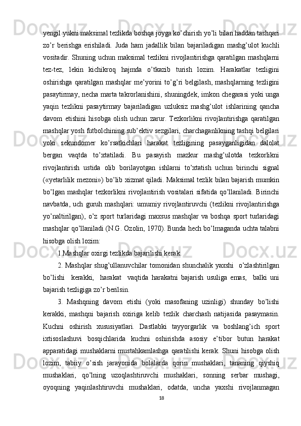 yengil yukni maksimal tezlikda boshqa joyga ko’chirish yo’li bilan haddan tashqari
zo’r   berishga   erishiladi.   Juda   ham   jadallik   bilan   bajariladigan   mashg’ulot   kuchli
vositadir. Shuning uchun maksimal  tezlikni  rivojlantirishga qaratilgan mashqlarni
tez-tez,   lekin   kichikroq   hajmda   o’tkazib   turish   lozim.   Harakatlar   tezligini
oshirishga   qaratilgan   mashqlar   me’yorini   to’g’ri   belgilash,   mashqlarning   tezligini
pasaytirmay, necha marta takrorlanishini, shuningdek, imkon chegarasi  yoki unga
yaqin   tezlikni   pasaytirmay   bajariladigan   uzluksiz   mashg’ulot   ishlarining   qancha
davom   etishini   hisobga   olish   uchun   zarur.   Tezkorlikni   rivojlantirishga   qaratilgan
mashqlar yosh futbolchining sub’ektiv sezgilari, charchaganlikning tashqi belgilari
yoki   sekundomer   ko’rsatkichlari   harakat   tezligining   pasayganligidan   dalolat
bergan   vaqtda   to’xtatiladi.   Bu   pasayish   mazkur   mashg’ulotda   tezkorlikni
rivojlantirish   ustida   olib   borilayotgan   ishlarni   to’xtatish   uchun   birinchi   signal
(«yetarlilik mezoni») bo’lib xizmat qiladi. Maksimal tezlik bilan bajarish mumkin
bo’lgan mashqlar tezkorlikni rivojlantirish vositalari sifatida qo’llaniladi. Birinchi
navbatda,   uch   guruh   mashqlari:   umumiy   rivojlantiruvchi   (tezlikni   rivojlantirishga
yo’naltirilgan),   o’z   sport   turlaridagi   maxsus   mashqlar   va   boshqa   sport   turlaridagi
mashqlar qo’llaniladi (N.G. Ozolin, 1970). Bunda hech bo’lmaganda uchta talabni
hisobga olish lozim: 
1.Mashqlar oxirgi tezlikda bajarilishi kerak. 
2. Mashqlar  shug’ullanuvchilar tomonidan shunchalik yaxshi    o’zlashtirilgan
bo’lishi     kerakki,     harakat     vaqtida   harakatni   bajarish   usuliga   emas,     balki   uni
bajarish tezligiga zo’r berilsin. 
3.   Mashqning   davom   etishi   (yoki   masofaning   uzinligi)   shunday   bo’lishi
kerakki,   mashqni   bajarish   oxiriga   kelib   tezlik   charchash   natijasida   pasaymasin.
Kuchni   oshirish   xususiyatlari.   Dastlabki   tayyorgarlik   va   boshlang’ich   sport
ixtisoslashuvi   bosqichlarida   kuchni   oshirishda   asosiy   e’tibor   butun   harakat
apparatidagi  mushaklarni   mustahkamlashga   qaratilishi  kerak.  Shuni   hisobga  olish
lozim,   tabiiy   o’sish   jarayonida   bolalarda   qorin   mushaklari,   tananing   qiyshiq
mushaklari,   qo’lning   uzoqlashtiruvchi   mushaklari,   sonning   serbar   mushagi,
oyoqning   yaqinlashtiruvchi   mushaklari,   odatda,   uncha   yaxshi   rivojlanmagan
18 