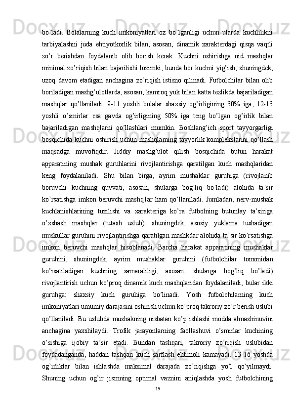 bo’ladi.   Bolalarning   kuch   imkoniyatlari   oz   bo’lganligi   uchun   ularda   kuchlilikni
tarbiyalashni   juda   ehtiyotkorlik   bilan,   asosan,   dinamik   xarakterdagi   qisqa   vaqtli
zo’r   berishdan   foydalanib   olib   borish   kerak.   Kuchni   oshirishga   oid   mashqlar
minimal zo’riqish bilan bajarilishi lozimki, bunda bor kuchni yig’ish, shuningdek,
uzoq   davom   etadigan   anchagina   zo’riqish   istisno   qilinadi.   Futbolchilar   bilan   olib
boriladigan mashg’ulotlarda, asosan, kamroq yuk bilan katta tezlikda bajariladigan
mashqlar   qo’llaniladi.   9-11   yoshli   bolalar   shaxsiy   og’irligining   30%   iga,   12-13
yoshli   o’smirlar   esa   gavda   og’irligining   50%   iga   teng   bo’lgan   og’irlik   bilan
bajariladigan   mashqlarni   qo’llashlari   mumkin.   Boshlang’ich   sport   tayyorgarligi
bosqichida kuchni  oshirish  uchun mashqlarning tayyorlik komplekslarini  qo’llash
maqsadga   muvofiqdir.   Jiddiy   mashg’ulot   qilish   bosqichida   butun   harakat
apparatining   mushak   guruhlarini   rivojlantirishga   qaratilgan   kuch   mashqlaridan
keng   foydalaniladi.   Shu   bilan   birga,   ayrim   mushaklar   guruhiga   (rivojlanib
boruvchi   kuchning   quvvati,   asosan,   shularga   bog’liq   bo’ladi)   alohida   ta’sir
ko’rsatishga   imkon   beruvchi   mashq1ar   ham   qo’llaniladi.   Jumladan,   nerv-mushak
kuchlanishlarining   tuzilishi   va   xarakteriga   ko’ra   futbolning   butunlay   ta’siriga
o’xshash   mashqlar   (tutash   uslub),   shuningdek,   asosiy   yuklama   tushadigan
muskullar guruhini rivojlantirishga qaratilgan mashkdar alohida ta’sir ko’rsatishga
imkon   beruvchi   mashqlar   hisoblanadi.   Barcha   harakat   apparatining   mushaklar
guruhini,   shuningdek,   ayrim   mushaklar   guruhini   (futbolchilar   tomonidan
ko’rsatiladigan   kuchning   samaraliligi,   asosan,   shularga   bog’liq   bo’ladi)
rivojlantirish   uchun  ko’proq   dinamik  kuch   mashqlaridan   foydalaniladi,   bular   ikki
guruhga:   shaxsiy   kuch   guruhiga   bo’linadi.   Yosh   futbolchilarning   kuch
imkoniyatlari umumiy darajasini oshirish uchun ko’proq takroriy zo’r berish uslubi
qo’llaniladi. Bu uslubda mushakning nisbatan ko’p ishlashi  modda almashinuvini
anchagina   yaxshilaydi.   Trofik   jarayonlarning   faollashuvi   o’smirlar   kuchining
o’sishiga   ijobiy   ta’sir   etadi.   Bundan   tashqari,   takroriy   zo’riqish   uslubidan
foydadanganda,   haddan   tashqari   kuch   sarflash   ehtimoli   kamayadi.   13-16   yoshda
og’irliklar   bilan   ishlashda   maksimal   darajada   zo’riqishga   yo’l   qo’yilmaydi.
Shuning   uchun   og’ir   jismning   optimal   vaznini   aniqlashda   yosh   futbolchining
19 