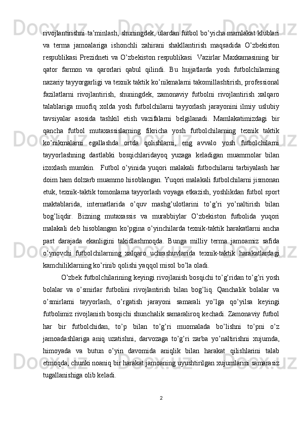 rivojlantirishni ta’minlash, shuningdek, ulardan futbol bo’yicha mamlakat klublari
va   terma   jamoalariga   ishonchli   zahirani   shakllantirish   maqsadida   O’zbekiston
respublikasi   Prezidneti   va   O’zbekiston   respublikasi     Vazirlar   Maxkamasining   bir
qator   farmon   va   qarorlari   qabul   qilindi.   Bu   hujjatlarda   yosh   futbolchilarning
nazariy tayyorgarligi va texnik taktik ko’nikmalarni takomillashtirish, professional
fazilatlarni   rivojlantirish,   shuningdek,   zamonaviy   futbolni   rivojlantirish   xalqaro
talablariga   muofiq   xolda   yosh   futbolchilarni   tayyorlash   jarayonini   ilmiy   uslubiy
tavsiyalar   asosida   tashkil   etish   vazifalarni   belgilanadi.   Mamlakatimizdagi   bir
qancha   futbol   mutaxassislarning   fikricha   yosh   futbolchilarning   texnik   taktik
ko’nikmalarni   egallashda   ortda   qolishlarni,   eng   avvalo   yosh   futbolchilarni
tayyorlashning   dastlabki   bosqichlaridayoq   yuzaga   keladigan   muammolar   bilan
izoxlash   mumkin.     Futbol   o’yinida   yuqori   malakali   futbochilarni   tarbiyalash   har
doim ham dolzarb muammo hisoblangan. Yuqori malakali futbolchilarni jismonan
etuk, texnik-taktik tomonlama tayyorlash voyaga etkazish, yoshlikdan futbol sport
maktablarida,   internatlarida   o’quv   mashg’ulotlarini   to’g’ri   yo’naltirish   bilan
bog’liqdir.   Bizning   mutaxassis   va   murabbiylar   O’zbekiston   futbolida   yuqori
malakali   deb   hisoblangan   ko’pgina   o’yinchilarda   texnik-taktik   harakatlarni   ancha
past   darajada   ekanligini   takidlashmoqda.   Bunga   milliy   terma   jamoamiz   safida
o’ynovchi   futbolchilarning   xalqaro   uchrashuvlarida   texnik-taktik   harakatlardagi
kamchiliklarning ko’rinib qolishi yaqqol misol bo’la oladi. 
O’zbek futbolchilarining keyingi rivojlanish bosqichi to’g’ridan to’g’ri yosh
bolalar   va   o’smirlar   futbolini   rivojlantirish   bilan   bog’liq.   Qanchalik   bolalar   va
o’smirlarni   tayyorlash,   o’rgatish   jarayoni   samarali   yo’lga   qo’yilsa   keyingi
futbolimiz rivojlanish bosqichi shunchalik samaraliroq kechadi. Zamonaviy futbol
har   bir   futbolchidan,   to’p   bilan   to’g’ri   muomalada   bo’lishni   to’pni   o’z
jamoadashlariga   aniq   uzatishni,   darvozaga   to’g’ri   zarba   yo’naltirishni   xujumda,
himoyada   va   butun   o’yin   davomida   aniqlik   bilan   harakat   qilishlarini   talab
etmoqda, chunki noaniq bir harakat jamoaning uyushtirilgan xujumlarini samarasiz
tugallanishiga olib keladi. 
2