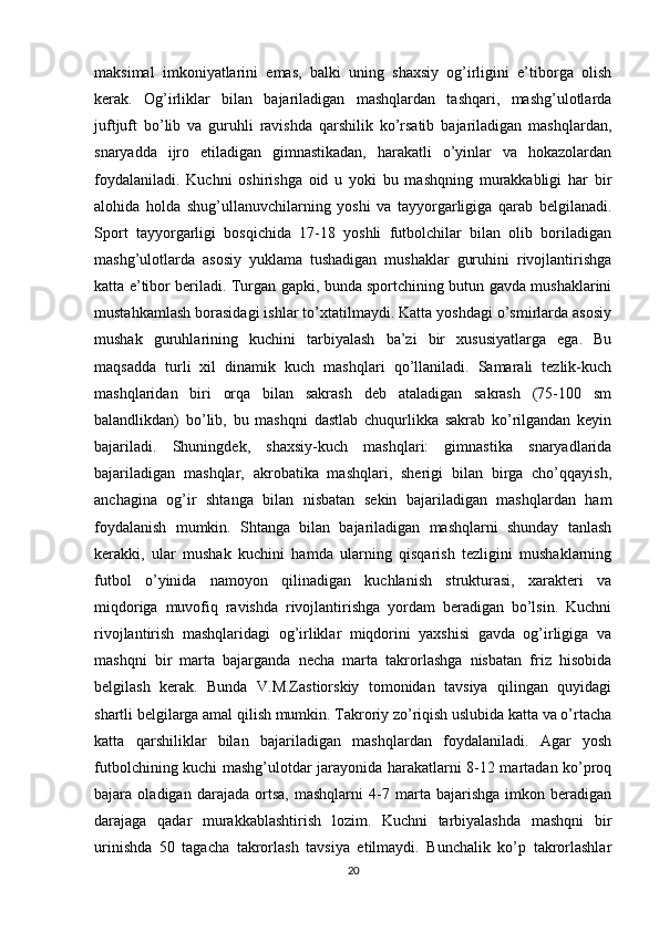 maksimal   imkoniyatlarini   emas,   balki   uning   shaxsiy   og’irligini   e’tiborga   olish
kerak.   Og’irliklar   bilan   bajariladigan   mashqlardan   tashqari,   mashg’ulotlarda
juftjuft   bo’lib   va   guruhli   ravishda   qarshilik   ko’rsatib   bajariladigan   mashqlardan,
snaryadda   ijro   etiladigan   gimnastikadan,   harakatli   o’yinlar   va   hokazolardan
foydalaniladi.   Kuchni   oshirishga   oid   u   yoki   bu   mashqning   murakkabligi   har   bir
alohida   holda   shug’ullanuvchilarning   yoshi   va   tayyorgarligiga   qarab   belgilanadi.
Sport   tayyorgarligi   bosqichida   17-18   yoshli   futbolchilar   bilan   olib   boriladigan
mashg’ulotlarda   asosiy   yuklama   tushadigan   mushaklar   guruhini   rivojlantirishga
katta e’tibor beriladi. Turgan gapki, bunda sportchining butun gavda mushaklarini
mustahkamlash borasidagi ishlar to’xtatilmaydi. Katta yoshdagi o’smirlarda asosiy
mushak   guruhlarining   kuchini   tarbiyalash   ba’zi   bir   xususiyatlarga   ega.   Bu
maqsadda   turli   xil   dinamik   kuch   mashqlari   qo’llaniladi.   Samarali   tezlik-kuch
mashqlaridan   biri   orqa   bilan   sakrash   deb   ataladigan   sakrash   (75-100   sm
balandlikdan)   bo’lib,   bu   mashqni   dastlab   chuqurlikka   sakrab   ko’rilgandan   keyin
bajariladi.   Shuningdek,   shaxsiy-kuch   mashqlari:   gimnastika   snaryadlarida
bajariladigan   mashqlar,   akrobatika   mashqlari,   sherigi   bilan   birga   cho’qqayish,
anchagina   og’ir   shtanga   bilan   nisbatan   sekin   bajariladigan   mashqlardan   ham
foydalanish   mumkin.   Shtanga   bilan   bajariladigan   mashqlarni   shunday   tanlash
kerakki,   ular   mushak   kuchini   hamda   ularning   qisqarish   tezligini   mushaklarning
futbol   o’yinida   namoyon   qilinadigan   kuchlanish   strukturasi,   xarakteri   va
miqdoriga   muvofiq   ravishda   rivojlantirishga   yordam   beradigan   bo’lsin.   Kuchni
rivojlantirish   mashqlaridagi   og’irliklar   miqdorini   yaxshisi   gavda   og’irligiga   va
mashqni   bir   marta   bajarganda   necha   marta   takrorlashga   nisbatan   friz   hisobida
belgilash   kerak.   Bunda   V.M.Zastiorskiy   tomonidan   tavsiya   qilingan   quyidagi
shartli belgilarga amal qilish mumkin. Takroriy zo’riqish uslubida katta va o’rtacha
katta   qarshiliklar   bilan   bajariladigan   mashqlardan   foydalaniladi.   Agar   yosh
futbolchining kuchi mashg’ulotdar jarayonida harakatlarni 8-12 martadan ko’proq
bajara   oladigan   darajada   ortsa,   mashqlarni   4-7   marta   bajarishga   imkon   beradigan
darajaga   qadar   murakkablashtirish   lozim.   Kuchni   tarbiyalashda   mashqni   bir
urinishda   50   tagacha   takrorlash   tavsiya   etilmaydi.   Bunchalik   ko’p   takrorlashlar
20 