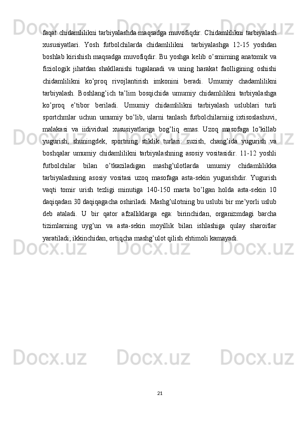 faqat chidamlilikni tarbiyalashda maqsadga muvofiqdir. Chidamlilikni tarbiyalash
xususiyatlari.   Yosh   futbolchilarda   chidamlilikni     tarbiyalashga   12-15   yoshdan
boshlab kirishish maqsadga muvofiqdir. Bu yoshga kelib o’smirning anatomik va
fiziologik   jihatdan   shakllanishi   tugalanadi   va   uning   harakat   faolligining   oshishi
chidamlilikni   ko’proq   rivojlantirish   imkonini   beradi.   Umumiy   chadamlilikni
tarbiyalash.   Boshlang’ich   ta’lim   bosqichida   umumiy   chidamlilikni   tarbiyalashga
ko’proq   e’tibor   beriladi.   Umumiy   chidamlilikni   tarbiyalash   uslublari   turli
sportchmlar   uchun   umumiy   bo’lib,   ularni   tanlash   futbolchilarniig   ixtisoslashuvi,
malakasi   va   iidividual   xususiyatlariga   bog’liq   emas.   Uzoq   masofaga   lo’killab
yugurish,   shuningdek,   sportning   stiklik   turlari:   suzish,   chang’ida   yugurish   va
boshqalar   umumiy   chidamlilikni   tarbiyalashning   asosiy   vositasidir.   11-12   yoshli
futbolchilar   bilan   o’tkaziladigan   mashg’ulotlarda   umumiy   chidamlilikka
tarbiyalashning   asosiy   vositasi   uzoq   masofaga   asta-sekin   yugurishdir.   Yugurish
vaqti   tomir   urish   tezligi   minutiga   140-150   marta   bo’lgan   holda   asta-sekin   10
daqiqadan 30 daqiqagacha oshiriladi. Mashg’ulotning bu uslubi bir me’yorli uslub
deb   ataladi.   U   bir   qator   afzalliklarga   ega:   birinchidan,   organizmdagi   barcha
tizimlarning   uyg’un   va   asta-sekin   moyillik   bilan   ishlashiga   qulay   sharoitlar
yaratiladi; ikkinchidan, ortiqcha mashg’ulot qilish ehtimoli kamayadi. 
21 