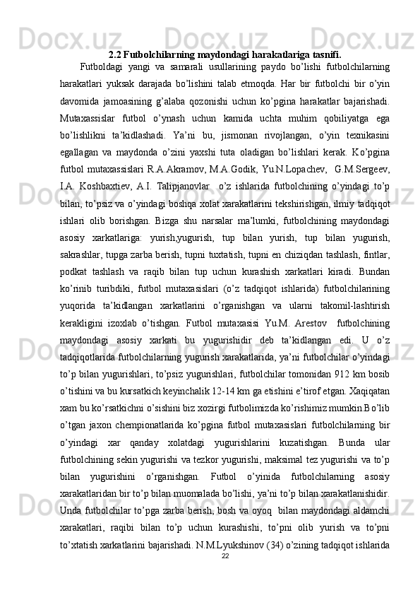 2.2 Futbolchilarning maydondagi harakatlariga tasnifi.
Futboldagi   yangi   va   samarali   usullarining   paydo   bo’lishi   futbolchilarning
harakatlari   yuksak   darajada   bo’lishini   talab   etmoqda.   Har   bir   futbolchi   bir   o’yin
davomida   jamoasining   g’alaba   qozonishi   uchun   ko’pgina   harakatlar   bajarishadi.
Mutaxassislar   futbol   o’ynash   uchun   kamida   uchta   muhim   qobiliyatga   ega
bo’lishlikni   ta’kidlashadi.   Ya’ni   bu,   jismonan   rivojlangan,   o’yin   texnikasini
egallagan   va   maydonda   o’zini   yaxshi   tuta   oladigan   bo’lishlari   kerak.   Ko’pgina
futbol   mutaxassislari   R.A.Akramov,   M.A.Godik,   Yu.N.Lopachev,     G.M.Sergeev,
I.A.   Koshbaxtiev,   A.I.   Talipjanovlar     o’z   ishlarida   futbolchining   o’yindagi   to’p
bilan, to’psiz va o’yindagi boshqa xolat xarakatlarini tekshirishgan, ilmiy tadqiqot
ishlari   olib   borishgan.   Bizga   shu   narsalar   ma’lumki,   futbolchining   maydondagi
asosiy   xarkatlariga:   yurish,yugurish,   tup   bilan   yurish,   tup   bilan   yugurish,
sakrashlar, tupga zarba berish, tupni tuxtatish, tupni en chiziqdan tashlash, fintlar,
podkat   tashlash   va   raqib   bilan   tup   uchun   kurashish   xarkatlari   kiradi.   Bundan
ko’rinib   turibdiki,   futbol   mutaxasislari   (o’z   tadqiqot   ishlarida)   futbolchilarining
yuqorida   ta’kidlangan   xarkatlarini   o’rganishgan   va   ularni   takomil-lashtirish
kerakligini   izoxlab   o’tishgan.   Futbol   mutaxasisi   Yu.M.   Arestov     futbolchining
maydondagi   asosiy   xarkati   bu   yugurishidir   deb   ta’kidlangan   edi.   U   o’z
tadqiqotlarida futbolchilarning yugurish xarakatlarida, ya’ni futbolchilar o’yindagi
to’p bilan yugurishlari, to’psiz yugurishlari, futbolchilar tomonidan 912 km bosib
o’tishini va bu kursatkich keyinchalik 12-14 km ga etishini e’tirof etgan. Xaqiqatan
xam bu ko’rsatkichni o’sishini biz xozirgi futbolimizda ko’rishimiz mumkin.Bo’lib
o’tgan   jaxon   chempionatlarida   ko’pgina   futbol   mutaxasislari   futbolchilarning   bir
o’yindagi   xar   qanday   xolatdagi   yugurishlarini   kuzatishgan.   Bunda   ular
futbolchining sekin yugurishi va tezkor yugurishi, maksimal tez yugurishi va to’p
bilan   yugurishini   o’rganishgan.   Futbol   o’yinida   futbolchilarning   asosiy
xarakatlaridan bir to’p bilan muomalada bo’lishi, ya’ni to’p bilan xarakatlanishidir.
Unda futbolchilar to’pga zarba berish, bosh va oyoq   bilan maydondagi aldamchi
xarakatlari,   raqibi   bilan   to’p   uchun   kurashishi,   to’pni   olib   yurish   va   to’pni
to’xtatish xarkatlarini bajarishadi. N.M.Lyukshinov (34) o’zining tadqiqot ishlarida
22 