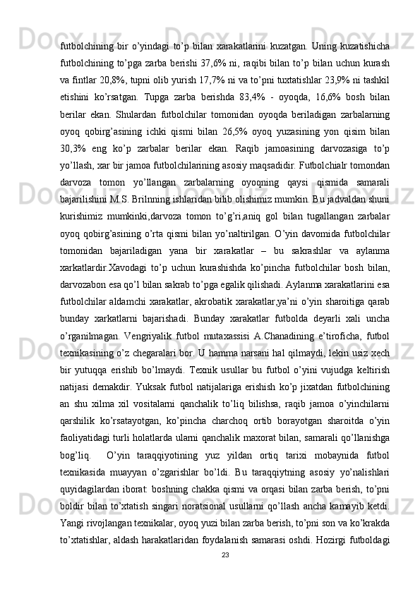 futbolchining   bir   o’yindagi   to’p   bilan   xarakatlarini   kuzatgan.   Uning   kuzatishicha
futbolchining  to’pga  zarba berishi  37,6%  ni,  raqibi   bilan  to’p bilan  uchun kurash
va fintlar 20,8%, tupni olib yurish 17,7% ni va to’pni tuxtatishlar 23,9% ni tashkil
etishini   ko’rsatgan.   Tupga   zarba   berishda   83,4%   -   oyoqda,   16,6%   bosh   bilan
berilar   ekan.   Shulardan   futbolchilar   tomonidan   oyoqda   beriladigan   zarbalarning
oyoq   qobirg’asining   ichki   qismi   bilan   26,5%   oyoq   yuzasining   yon   qisim   bilan
30,3%   eng   ko’p   zarbalar   berilar   ekan.   Raqib   jamoasining   darvozasiga   to’p
yo’llash, xar bir jamoa futbolchilarining asosiy maqsadidir. Futbolchialr tomondan
darvoza   tomon   yo’llangan   zarbalarning   oyoqning   qaysi   qismida   samarali
bajarilishini M.S. Brilnning ishlaridan bilib olishimiz mumkin. Bu jadvaldan shuni
kurishimiz   mumkinki,darvoza   tomon   to’g’ri,aniq   gol   bilan   tugallangan   zarbalar
oyoq qobirg’asining  o’rta  qismi   bilan yo’naltirilgan.  O’yin davomida  futbolchilar
tomonidan   bajariladigan   yana   bir   xarakatlar   –   bu   sakrashlar   va   aylanma
xarkatlardir.Xavodagi   to’p   uchun   kurashishda   ko’pincha   futbolchilar   bosh   bilan,
darvozabon esa qo’l bilan sakrab to’pga egalik qilishadi. Aylanma xarakatlarini esa
futbolchilar  aldamchi  xarakatlar, akrobatik  xarakatlar,ya’ni  o’yin sharoitiga  qarab
bunday   xarkatlarni   bajarishadi.   Bunday   xarakatlar   futbolda   deyarli   xali   uncha
o’rganilmagan.   Vengriyalik   futbol   mutaxassisi   A.Chanadining   e’tiroficha,   futbol
texnikasining o’z chegaralari bor. U hamma narsani  hal qilmaydi, lekin usiz xech
bir   yutuqqa   erishib   bo’lmaydi.   Texnik   usullar   bu   futbol   o’yini   vujudga   keltirish
natijasi   demakdir.   Yuksak   futbol   natijalariga   erishish   ko’p   jixatdan   futbolchining
an   shu   xilma   xil   vositalarni   qanchalik   to’liq   bilishsa,   raqib   jamoa   o’yinchilarni
qarshilik   ko’rsatayotgan,   ko’pincha   charchoq   ortib   borayotgan   sharoitda   o’yin
faoliyatidagi turli holatlarda ularni qanchalik maxorat bilan, samarali qo’llanishga
bog’liq.     O’yin   taraqqiyotining   yuz   yildan   ortiq   tarixi   mobaynida   futbol
texnikasida   muayyan   o’zgarishlar   bo’ldi.   Bu   taraqqiytning   asosiy   yo’nalishlari
quyidagilardan iborat:  boshning chakka qismi  va orqasi  bilan zarba berish, to’pni
boldir   bilan   to’xtatish   singari   noratsional   usullarni   qo’llash   ancha   kamayib   ketdi.
Yangi rivojlangan texnikalar, oyoq yuzi bilan zarba berish, to’pni son va ko’krakda
to’xtatishlar, aldash harakatlaridan foydalanish samarasi  oshdi. Hozirgi futboldagi
23 