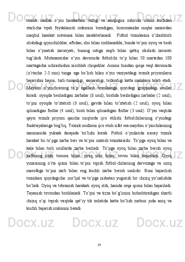 texnik   usullar   o’yin   harakatlari   tezligi   va   aniqligini   oshirish   uchun   kuchdan
etarlicha   tejab   foydalanish   imkonini   beradigan,   biomexanika   nuqtai   nazaridan
maqbul   harakat   sistemasi   bilan   xarakterlanadi.     Futbol   texnikasini   o’zlashtirib
olishdagi qiyinchiliklar, aftidan, shu bilan izohlanadiki, bunda to’pni oyoq va bosh
bilan   o’ynatish   zaruriyati,   buning   ustiga   raqib   bilan   qattiq   olishish   zarurati
tug’iladi.   Mutaxassislar   o’yin   davomida   futbolchi   to’p   bilan   50   martadan   100
martagacha uchrashishni xisoblab chiqadilar. Ammo bundan qisqa vaqt davomida
(o’rtacha   2-3   min)   tunga   ega   bo’lish   bilan   o’yin   vaziyatdagi   texnik   priyomlarni
bajarishni   hajmi,  turli-tumanligi,  samaraligi,  tezkorligi  katta   malakani   talab  etadi.
Maydon   o’yinchisining   to’p   egallash   texnikasiga   quyidagi   gruppadagi   usullar
kiradi: oyoqda beriladigan zarbalar (6 usul), boshda beriladigan zarbalar (2 usul),
to’pni   oyoqda   to’xtatish   (6   usul),   gavda   bilan   to’xtatish   (2   usul),   oyoq   bilan
qilinadigan   fintlar   (4   usul),   bosh   bilan   qilinadigan   fintlar   (3   usul).   O’yin   vaqtida
qaysi   texnik   priyom   qancha   miqtorda   ijro   etilishi   futbolchilarning   o’yindagi
funktsiyalariga bog’liq. Texnik usullarni ijro etish sifat esa maydon o’yinchilarning
xammasida   yuksak   darajada   bo’lishi   kerak.   Futbol   o’yinlarida   asosiy   texnik
harakat  bu to’pga zarba  beri  va to’pni  uzatish texnikasidir.  To’pga oyoq bilan va
kala   bilan   turli   usullarda   zarba   beriladi.   To’pga   oyoq   bilan   zarba   berish   oyoq
kaftining   ichki   tomoni   bilan,   oyoq   uchi   bilan,   tovon   bilan   bajariladi.   Oyoq
yuzasining   o’rta   qismi   bilan   to’pni   tepish   futbol-chilarning   darvozaga   va   uzoq
masofaga   to’pni   zarb   bilan   eng   kuchli   zarba   berish   usulidir.   Buni   bajarilish
texnikasi   quyidagicha:   mo’ljal   va to’pga nisbatan   yugurish  bir  chiziq  yo’nalishda
bo’ladi. Oyoq va tebranish harakati oyoq oldi, hamda orqa qismi bilan bajariladi.
Tayanish   tovondan  boshlanadi.  To’pni   va tizza  bo’g’imini   birlashtiradigan  shartli
chiziq   o’qi   tepish   vaqtida   qat’iy   tik   xolatida   katta   bo’lish   zarbini   juda   aniq   va
kuchli bajarish imkonini beradi 
24 