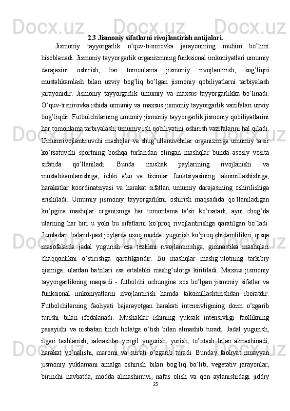 2.3 Jismoniy sifatlarni rivojlantirish natijalari.
Jismoniy   tayyorgarlik   o’quv-trenirovka   jarayonining   muhim   bo’limi
hisoblanadi. Jismoniy tayyorgarlik organizmning funksional imkoniyatlari umumiy
darajasini   oshirish,   har   tomonlama   jismoniy   rivojlantirish,   sog’liqni
mustahkamlash   bilan   uzviy   bog’liq   bo’lgan   jismoniy   qobiliyatlarni   tarbiyalash
jarayonidir.   Jismoniy   tayyorgarlik   umumiy   va   maxsus   tayyorgarlikka   bo’linadi.
O’quv-trenirovka ishida umumiy va maxsus jismoniy tayyorgarlik vazifalari uzviy
bog’liqdir. Futbolchilarning umumiy jismoniy tayyorgarlik jismoniy qobiliyatlarini
har tomonlama tarbiyalash, umumiy ish qobiliyatini oshirish vazifalarini hal qiladi.
Umumrivojlantiruvchi mashqlar va shug’ullanuvchilar organizmiga umumiy ta'sir
ko’rsatuvchi   sportning   boshqa   turlaridan   olingan   mashqlar   bunda   asosiy   vosita
sifatida   qo’llaniladi.   Bunda   mushak   paylarining   rivojlanishi   va
mustahkamlanishiga,   ichki   a'zo   va   tizimlar   funktsiyasining   takomillashishiga,
harakatlar   koordinatsiyasi   va   harakat   sifatlari   umumiy   darajasining   oshirilishiga
erishiladi.   Umumiy   jismoniy   tayyorgarlikni   oshirish   maqsadida   qo’llaniladigan
ko’pgina   mashqlar   organizmga   har   tomonlama   ta'sir   ko’rsatadi,   ayni   chog’da
ularning   har   biri   u   yoki   bu   sifatlarni   ko’proq   rivojlantirishga   qaratilgan   bo’ladi.
Jumladan, baland-past joylarda uzoq muddat yugurish ko’proq chidamlilikni, qisqa
masofalarda   jadal   yugurish   esa   tezlikni   rivojlantirishga,   gimnastika   mashqlari
chaqqonlikni   o’stirishga   qaratilgandir.   Bu   mashqlar   mashg’ulotning   tarkibiy
qismiga,   ulardan   ba'zilari   esa   ertalabki   mashg’ulotga   kiritiladi.   Maxsus   jismoniy
tayyorgarlikning   maqsadi   -   futbolchi   uchungina   xos   bo’lgan   jismoniy   sifatlar   va
funksional   imkoniyatlarni   rivojlantirish   hamda   takomillashtirishdan   iboratdir.
Futbolchilarning   faoliyati   bajarayotgan   harakati   intensivligining   doim   o’zgarib
turishi   bilan   ifodalanadi.   Mushaklar   ishining   yuksak   intensivligi   faollikning
pasayishi   va   nisbatan   tinch   holatga   o’tish   bilan   almashib   turadi.   Jadal   yugurish,
ilgari   tashlanish,   sakrashlar   yengil   yugurish,   yurish,   to’xtash   bilan   almashinadi,
harakat   yo’nalishi,   maromi   va   sur'ati   o’zgarib   turadi.   Bunday   faoliyat   muayyan
jismoniy   yuklamani   amalga   oshirish   bilan   bog’liq   bo’lib,   vegetativ   jarayonlar,
birinchi   navbatda,   modda   almashinuvi,   nafas   olish   va   qon   aylanishidagi   jiddiy
25 