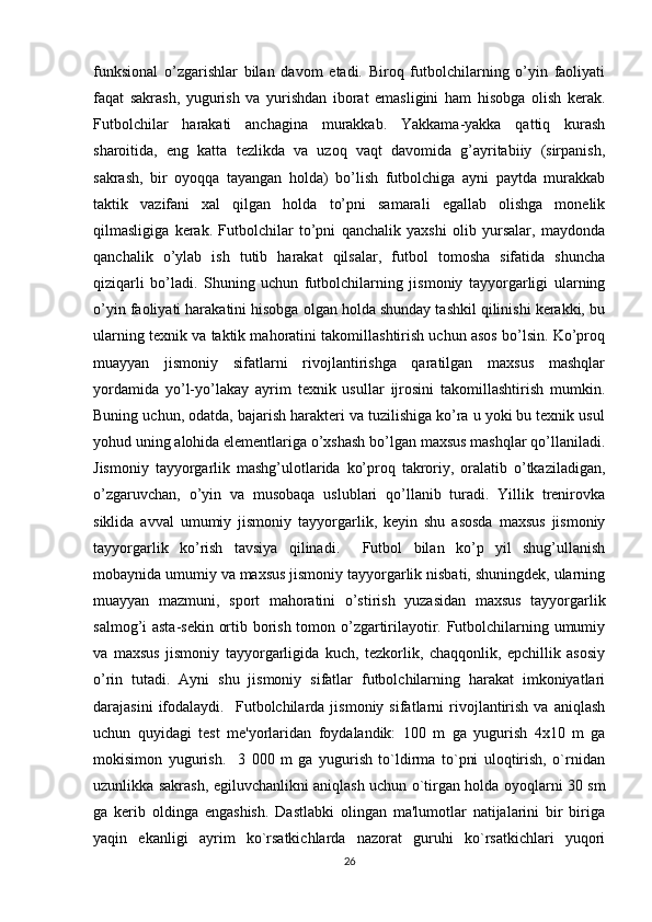 funksional   o’zgarishlar   bilan   davom   etadi.   Biroq   futbolchilarning   o’yin   faoliyati
faqat   sakrash,   yugurish   va   yurishdan   iborat   emasligini   ham   hisobga   olish   kerak.
Futbolchilar   harakati   anchagina   murakkab.   Yakkama-yakka   qattiq   kurash
sharoitida,   eng   katta   tezlikda   va   uzoq   vaqt   davomida   g’ayritabiiy   (sirpanish,
sakrash,   bir   oyoqqa   tayangan   holda)   bo’lish   futbolchiga   ayni   paytda   murakkab
taktik   vazifani   xal   qilgan   holda   to’pni   samarali   egallab   olishga   monelik
qilmasligiga   kerak.   Futbolchilar   to’pni   qanchalik   yaxshi   olib   yursalar,   maydonda
qanchalik   o’ylab   ish   tutib   harakat   qilsalar,   futbol   tomosha   sifatida   shuncha
qiziqarli   bo’ladi.   Shuning   uchun   futbolchilarning   jismoniy   tayyorgarligi   ularning
o’yin faoliyati harakatini hisobga olgan holda shunday tashkil qilinishi kerakki, bu
ularning texnik va taktik mahoratini takomillashtirish uchun asos bo’lsin. Ko’proq
muayyan   jismoniy   sifatlarni   rivojlantirishga   qaratilgan   maxsus   mashqlar
yordamida   yo’l-yo’lakay   ayrim   texnik   usullar   ijrosini   takomillashtirish   mumkin.
Buning uchun, odatda, bajarish harakteri va tuzilishiga ko’ra u yoki bu texnik usul
yohud uning alohida elementlariga o’xshash bo’lgan maxsus mashqlar qo’llaniladi.
Jismoniy   tayyorgarlik   mashg’ulotlarida   ko’proq   takroriy,   oralatib   o’tkaziladigan,
o’zgaruvchan,   o’yin   va   musobaqa   uslublari   qo’llanib   turadi.   Yillik   trenirovka
siklida   avval   umumiy   jismoniy   tayyorgarlik,   keyin   shu   asosda   maxsus   jismoniy
tayyorgarlik   ko’rish   tavsiya   qilinadi.     Futbol   bilan   ko’p   yil   shug’ullanish
mobaynida umumiy va maxsus jismoniy tayyorgarlik nisbati, shuningdek, ularning
muayyan   mazmuni,   sport   mahoratini   o’stirish   yuzasidan   maxsus   tayyorgarlik
salmog’i asta-sekin ortib borish tomon o’zgartirilayotir. Futbolchilarning umumiy
va   maxsus   jismoniy   tayyorgarligida   kuch,   tezkorlik,   chaqqonlik,   epchillik   asosiy
o’rin   tutadi.   Ayni   shu   jismoniy   sifatlar   futbolchilarning   harakat   imkoniyatlari
darajasini   ifodalaydi.     Futbolchilarda  jismoniy   sifatlarni   rivojlantirish   va   aniqlash
uchun   quyidagi   test   me'yorlaridan   foydalandik:   100   m   ga   yugurish   4x10   m   ga
mokisimon   yugurish.     3   000   m   ga   yugurish   to`ldirma   to`pni   uloqtirish,   o`rnidan
uzunlikka sakrash, egiluvchanlikni aniqlash uchun o`tirgan holda oyoqlarni 30 sm
ga   kerib   oldinga   engashish.   Dastlabki   olingan   ma'lumotlar   natijalarini   bir   biriga
yaqin   ekanligi   ayrim   ko`rsatkichlarda   nazorat   guruhi   ko`rsatkichlari   yuqori
26 