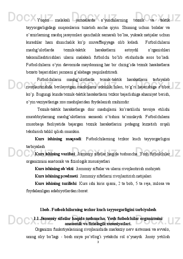 Yuqori   malakali   jamoalarda   o’yinchilarning   texnik   va   taktik
tayyorgarligidagi   nuqsonlarini   tuzatish   ancha   qiyin.   Shuning   uchun   bolalar   va
o’smirlarning mashq jarayonlari qanchalik samarali bo’lsa, yuksak natijalar uchun
kurashlar   ham   shunchalik   ko’p   muvaffaqiyaga   olib   keladi.     Futbolchilarni
mashg’ulotlarda   texnik-taktik   harakatlarni   astoydil   o’rganishlari
takomillashtirishlari   ularni   malakali   futbolchi   bo’lib   etishishida   asos   bo’ladi.
Futbolchilarni   o’yin   davomida   maydonning   har   bir   chizig’ida   texnik   harakatlarni
bexato bajarishlari jamoani g’alabaga yaqinlashtiradi. 
Futbolchilarni   mashg’ulotlarda   texnik-taktik   harakatlarni   tarbiyalab
rivojlantirishda   berilayotgan   mashqlarni   sekinlik   bilan,   to’g’ri   bajarishiga   e’tibor
ko’p. Bugungi kunda texnik-taktik harakatlarni tezkor bajarlishiga ahamiyat berish,
o’yin vaziyatlariga xos mashqlaridan foydalanish muhimdir. 
Texnik-taktik   harakatlarga   doir   mashqlarni   ko’rsatilishi   tavsiya   etilishi
murabbiylarning   mashg’ulotlarini   samarali   o’tishini   ta’minlaydi.   Futbolchilarni
musobaqa   faoliyatida   bajargan   texnik   harakatlarini   pedagog   kuzatish   orqali
tekshirish tahlil qilish mumkin.
Kurs   ishining   maqsadi :   Futbolchilarning   tezkor   kuch   tayyorgarligini
tarbiyalash
Kurs ishining vazifasi : Jismoniy sifatlar haqida tushuncha. Yosh futbolchilar
organizmini anatomik va fiziologik xususiyatlari
Kurs ishining ob'ekti : Jismoniy siftalar va ularni rivojlantirish mohiyati
Kurs ishining predmeti : Jismoniy sifatlarni rivojlantirish natijalari
Kurs  ishining  tuzilishi :   Kurs   ishi  kiris  qismi,  2  ta  bob,  5  ta   reja,  xulosa   va
foydalanilgan adabiyotlardan iborat.
I.bob. Futbolchilarning tezkor kuch tayyorgarligini tarbiyalash
1.1.Jismoniy sifatlar haqida tushuncha. Yosh futbolchilar organizmini
anatomik va fiziologik xususiyatlari.
Organizm funkstiyalarining rivojlanishida markaziy nerv sistemasi va avvalo,
uning   oliy   bo’lagi   -   bosh   miya   po’stlog’i   yetakchi   rol   o’ynaydi.   Jinsiy   yetilish
3 