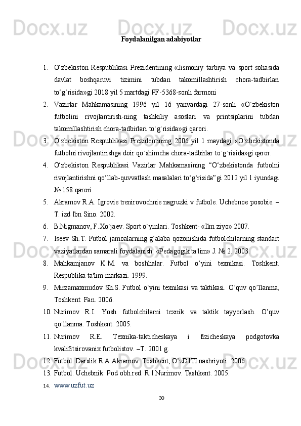 Foydalanilgan adabiyоtlar
1. O‘zbekiston   Respublikasi   Prezidentining   «Jismoniy   tarbiya   va   sport   sohasida
davlat   boshqaruvi   tizimini   tubdan   takomillashtirish   chora-tadbirlari
to‘g‘risida»gi 2018 yil 5 martdagi PF-5368-sonli farmoni
2. Vazirlar   Mahkamasining   1996   yil   16   yanvardagi   27-sonli   «O`zbеkiston
futbolini   rivojlantirish-ning   tashkiliy   asoslari   va   printsiplarini   tubdan
takomillashtirish chora-tadbirlari to`g`risida»gi qarori. 
3. O`zbеkiston   Rеspublikasi   Prеzidеntining   2006   yil   1   maydagi   «O`zbеkistonda
futbolni rivojlantirishga doir qo`shimcha chora-tadbirlar to`g`risida»gi qaror.
4. O‘zbekiston   Respublikasi   Vazirlar   Mahkamasining   “O‘zbekistonda   futbolni
rivojlantirishni qo‘llab-quvvatlash masalalari to‘g‘risida”gi 2012 yil 1 iyundagi
№ 158 qarori
5. Akramov R.A. Igroviе trеnirovochniе nagruzki v futbolе. Uchеbnoе posobiе. –
T. izd Ibn Sino. 2002. 
6. B.Nigmanov, F.Xo`jaеv. Sport o`yinlari. Toshkеnt- «Ilm ziyo» 2007. 
7. Isееv Sh.T. Futbol jamoalarning g`alaba qozonishida futbolchilarning standart
vaziyatlardan samarali foydalanish. «Pеdagogik ta'lim» J. № 2. 2003.
8. Mahkamjanov   K.M.   va   boshhalar.   Futbol   o’yini   tеxnikasi.   Toshkеnt.
Rеspublika ta'lim markazi. 1999. 
9. Mirzamaxmudov  Sh.S.  Futbol   o`yini   tеxnikasi   va  taktikasi.  O’quv  qo’llanma,
Toshkеnt. Fan. 2006. 
10. Nurimov   R.I.   Yosh   futbolchilarni   tеxnik   va   taktik   tayyorlash.   O’quv
qo`llanma. Toshkеnt. 2005. 
11. Nurimov   R.E.   Tеxnika-taktichеskaya   i   fizichеskaya   podgotovka
kvalifitsirovanix futbolistov. –T. 2001 g.  
12. Futbol. Darslik R.A.Akramov. Toshkеnt, O’zDJTI nashriyoti. 2006. 
13. Futbol. Uchеbnik. Pod obh.rеd. R.I.Nurimov. Tashkеnt. 2005.  
14. www.uzfut.uz  
30 