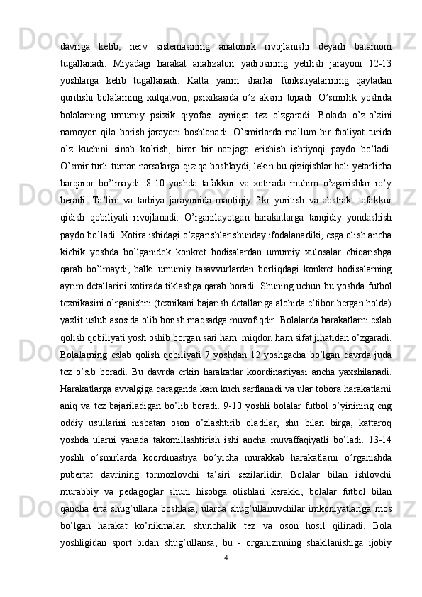 davriga   kelib,   nerv   sistemasining   anatomik   rivojlanishi   deyarli   batamom
tugallanadi.   Miyadagi   harakat   analizatori   yadrosining   yetilish   jarayoni   12-13
yoshlarga   kelib   tugallanadi.   Katta   yarim   sharlar   funkstiyalarining   qaytadan
qurilishi   bolalarning   xulqatvori,   psixikasida   o’z   aksini   topadi.   O’smirlik   yoshida
bolalarning   umumiy   psixik   qiyofasi   ayniqsa   tez   o’zgaradi.   Bolada   o’z-o’zini
namoyon   qila   borish   jarayoni   boshlanadi.   O’smirlarda   ma’lum   bir   faoliyat   turida
o’z   kuchini   sinab   ko’rish,   biror   bir   natijaga   erishish   ishtiyoqi   paydo   bo’ladi.
O’smir turli-tuman narsalarga qiziqa boshlaydi, lekin bu qiziqishlar hali yetarlicha
barqaror   bo’lmaydi.   8-10   yoshda   tafakkur   va   xotirada   muhim   o’zgarishlar   ro’y
beradi.   Ta’lim   va   tarbiya   jarayonida   mantiqiy   fikr   yuritish   va   abstrakt   tafakkur
qidish   qobiliyati   rivojlanadi.   O’rganilayotgan   harakatlarga   tanqidiy   yondashish
paydo bo’ladi. Xotira ishidagi o’zgarishlar shunday ifodalanadiki, esga olish ancha
kichik   yoshda   bo’lganidek   konkret   hodisalardan   umumiy   xulosalar   chiqarishga
qarab   bo’lmaydi,   balki   umumiy   tasavvurlardan   borliqdagi   konkret   hodisalarning
ayrim detallarini xotirada tiklashga qarab boradi. Shuning uchun bu yoshda futbol
texnikasini o’rganishni (texnikani bajarish detallariga alohida e’tibor bergan holda)
yaxlit uslub asosida olib borish maqsadga muvofiqdir. Bolalarda harakatlarni eslab
qolish qobiliyati yosh oshib borgan sari ham  miqdor, ham sifat jihatidan o’zgaradi.
Bolalarning   eslab   qolish   qobiliyati   7   yoshdan   12   yoshgacha   bo’lgan   davrda   juda
tez   o’sib   boradi.   Bu   davrda   erkin   harakatlar   koordinastiyasi   ancha   yaxshilanadi.
Harakatlarga avvalgiga qaraganda kam kuch sarflanadi va ular tobora harakatlarni
aniq   va   tez   bajariladigan   bo’lib   boradi.   9-10   yoshli   bolalar   futbol   o’yinining   eng
oddiy   usullarini   nisbatan   oson   o’zlashtirib   oladilar,   shu   bilan   birga,   kattaroq
yoshda   ularni   yanada   takomillashtirish   ishi   ancha   muvaffaqiyatli   bo’ladi.   13-14
yoshli   o’smirlarda   koordinastiya   bo’yicha   murakkab   harakatlarni   o’rganishda
pubertat   davrining   tormozlovchi   ta’siri   sezilarlidir.   Bolalar   bilan   ishlovchi
murabbiy   va   pedagoglar   shuni   hisobga   olishlari   kerakki,   bolalar   futbol   bilan
qancha   erta   shug’ullana   boshlasa,   ularda   shug’ullanuvchilar   imkoniyatlariga   mos
bo’lgan   harakat   ko’nikmalari   shunchalik   tez   va   oson   hosil   qilinadi.   Bola
yoshligidan   sport   bidan   shug’ullansa,   bu   -   organizmning   shakllanishiga   ijobiy
4 