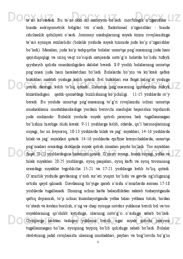 ta’sir   ko’rsatadi.   Bu   ta’sir   ikki   xil   namoyon   bo’ladi:   morfologik   o’zgarishlar   -
bunda   antropometrik   belgilar   tez   o’sadi;   funkstional   o’zgarishlar   -   bunda
ishchanlik   qobiliyati   o’sadi.   Jismoniy   mashqlarning   suyak   tizimi   rivojlanishiga
ta’siri   ayniqsa   sezilarlidir   (bolalik   yoshida   suyak   tizimida   juda   ko’p   o’zgarishlar
bo’ladi). Masalan,  juda  ko’p tadqiqotlar  bolalar  umurtqa pog’onasining  juda  ham
qayishqoqligi   va   uzoq   vaqt   zo’riqish   natijasida   noto’g’ri   holatda   bo’lishi   tufayli
qiyshayib   qolishi   mumkinligidan   dalolat   beradi.   8-9   yoshli   bolalarning   umurtqa
pog’onasi   juda   ham   harakatchan   bo’ladi.   Bolalarda   bo’yin   va   ko’krak   qafasi
bukiklari   maktab   yoshiga   kelib   qotadi.   Bel   bukiklari   esa   faqat   balog’at   yoshiga
yetish   davriga   kelib   to’liq   qotadi.   Umurtqa   pog’onasining   qiyshayishi   tufayli
kuzatiladigan       qaddi-qomatdagi   buzilishning   ko’pchiligi       11-15   yoshlarda   ro’y
beradi.   Bu   yoshda   umurtqa   pog’onasining   to’g’ri   rivojlanishi   uchun   umurtqa
mushaklarini   mustahkamlashga   yordam   beruvchi   mashqlar   bajarishni   topshirish
juda   muhimdir.   Bolalik   yoshida   suyak   qotish   jarayoni   hali   tugallanmagan
bo’lishini   hisobga   olish   kerak.   9-11   yoshlarga   kelib,   odatda,   qo’l   barmoqlarining
suyagi, bir  oz keyinroq, 10-13 yoshlarda bilak va jag’  suyaklari, 14-16 yoshlarda
bilak   va   jag’   suyaklari   qotadi.   14-16   yoshlarda   epifizar   kemirchaklarda,   umurtqa
pog’onalari orasidagi disklarda suyak qotish zonalari paydo bo’ladi. Tos suyaklari
faqat 20-21 yoshlardagina batamom qotadi. O’mrov suyagi, kurak suyagi, yelka va
bilak   suyaklari   20-25   yoshlarga,   oyoq   panjalari,   oyoq   kafti   va   oyoq   tovonining
orasidagi   suyaklar   tegishlicha   15-21   va   17-21   yoshlarga   kelib   to’liq   qotadi.
O’smirlik   yoshida   gavdaning   o’sish   sur’ati   yuqori   bo’lishi   va   gavda   og’irligining
ortishi   qayd   qilinadi.   Gavdaning   bo’yiga   qarab   o’sishi   o’smirlarda   asosan   17-18
yoshlarda   tugallanadi.   Shuning   uchun   katta   balandlikdan   sakrab   tushayotganda
qattiq   depsinish,   to’p   uchun   kurashayotganda   yelka   bilan   yelkani   tutish,   birdan
to’xtash va keskin burilish, o’ng va chap oyoqqa notekis yuklama berish bel va tos
suyaklarining   qo’shilib   ketishiga,   ularning   noto’g’ri   o’sishiga   sabab   bo’ladi.
Oyoqlarga   haddan   tashqari   yuklama   berish,   agar   suyak   qotishi   jarayoni
tugallanmagan   bo’lsa,   oyoqning   taypoq   bo’lib   qolishiga   sabab   bo’ladi.   Bolalar
skeletining   jadal   rivojlanishi   ularning   mushaklari,   paylari   va   bog’lovchi   bo’g’in
5 