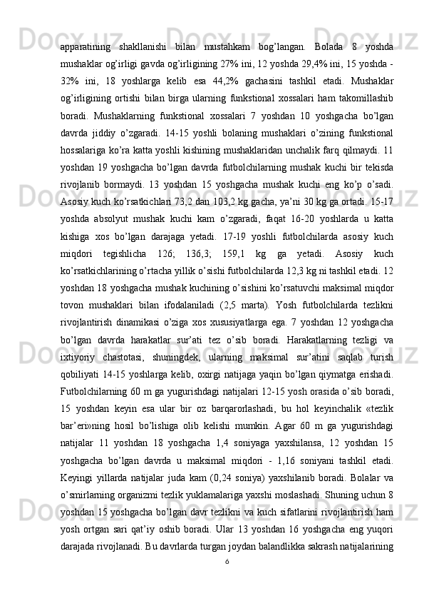 apparatining   shakllanishi   bilan   mustahkam   bog’langan.   Bolada   8   yoshda
mushaklar og’irligi gavda og’irligining 27% ini, 12 yoshda 29,4% ini, 15 yoshda -
32%   ini,   18   yoshlarga   kelib   esa   44,2%   gachasini   tashkil   etadi.   Mushaklar
og’irligining   ortishi   bilan   birga   ularning   funkstional   xossalari   ham   takomillashib
boradi.   Mushaklarning   funkstional   xossalari   7   yoshdan   10   yoshgacha   bo’lgan
davrda   jiddiy   o’zgaradi.   14-15   yoshli   bolaning   mushaklari   o’zining   funkstional
hossalariga ko’ra katta yoshli kishining mushaklaridan unchalik farq qilmaydi. 11
yoshdan   19   yoshgacha   bo’lgan   davrda   futbolchilarning   mushak   kuchi   bir   tekisda
rivojlanib   bormaydi.   13   yoshdan   15   yoshgacha   mushak   kuchi   eng   ko’p   o’sadi.
Asosiy kuch ko’rsatkichlari 73,2 dan 103,2 kg gacha, ya’ni 30 kg ga ortadi. 15-17
yoshda   absolyut   mushak   kuchi   kam   o’zgaradi,   faqat   16-20   yoshlarda   u   katta
kishiga   xos   bo’lgan   darajaga   yetadi.   17-19   yoshli   futbolchilarda   asosiy   kuch
miqdori   tegishlicha   126;   136,3;   159,1   kg   ga   yetadi.   Asosiy   kuch
ko’rsatkichlarining o’rtacha yillik o’sishi futbolchilarda 12,3 kg ni tashkil etadi. 12
yoshdan 18 yoshgacha mushak kuchining o’sishini ko’rsatuvchi maksimal miqdor
tovon   mushaklari   bilan   ifodalaniladi   (2,5   marta).   Yosh   futbolchilarda   tezlikni
rivojlantirish   dinamikasi   o’ziga   xos   xususiyatlarga   ega.   7   yoshdan   12   yoshgacha
bo’lgan   davrda   harakatlar   sur’ati   tez   o’sib   boradi.   Harakatlarning   tezligi   va
ixtiyoriy   chastotasi,   shuningdek,   ularning   maksimal   sur’atini   saqlab   turish
qobiliyati 14-15 yoshlarga kelib, oxirgi natijaga yaqin bo’lgan qiymatga erishadi.
Futbolchilarning 60 m ga yugurishdagi natijalari 12-15 yosh orasida o’sib boradi,
15   yoshdan   keyin   esa   ular   bir   oz   barqarorlashadi,   bu   hol   keyinchalik   «tezlik
bar’eri»ning   hosil   bo’lishiga   olib   kelishi   mumkin.   Agar   60   m   ga   yugurishdagi
natijalar   11   yoshdan   18   yoshgacha   1,4   soniyaga   yaxshilansa,   12   yoshdan   15
yoshgacha   bo’lgan   davrda   u   maksimal   miqdori   -   1,16   soniyani   tashkil   etadi.
Keyingi   yillarda   natijalar   juda   kam   (0,24   soniya)   yaxshilanib   boradi.   Bolalar   va
o’smirlarning organizmi tezlik yuklamalariga yaxshi moslashadi. Shuning uchun 8
yoshdan 15 yoshgacha bo’lgan davr tezlikni va kuch sifatlarini rivojlantirish ham
yosh   ortgan   sari   qat’iy   oshib   boradi.   Ular   13   yoshdan   16   yoshgacha   eng   yuqori
darajada rivojlanadi. Bu davrlarda turgan joydan balandlikka sakrash natijalarining
6 