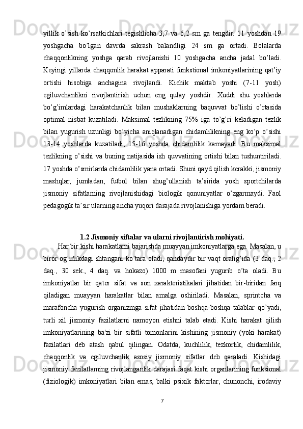 yillik   o’sish   ko’rsatkichlari   tegishlicha   3,7   va   6,2   sm   ga   tengdir.   11   yoshdan   19
yoshgacha   bo’lgan   davrda   sakrash   balandligi   24   sm   ga   ortadi.   Bolalarda
chaqqonlikning   yoshga   qarab   rivojlanishi   10   yoshgacha   ancha   jadal   bo’ladi.
Keyingi   yillarda   chaqqonlik  harakat   apparati   funkstional   imkoniyatlarining  qat’iy
ortishi   hisobiga   anchagina   rivojlandi.   Kichik   maktab   yoshi   (7-11   yosh)
egiluvchanlikni   rivojlantirish   uchun   eng   qulay   yoshdir.   Xuddi   shu   yoshlarda
bo’g’imlardagi   harakatchanlik   bilan   mushaklarning   baquvvat   bo’lishi   o’rtasida
optimal   nisbat   kuzatiladi.   Maksimal   tezlikning   75%   iga   to’g’ri   keladigan   tezlik
bilan   yugurish   uzunligi   bo’yicha   aniqlanadigan   chidamlilikning   eng   ko’p   o’sishi
13-14   yoshlarda   kuzatiladi,   15-16   yoshda   chidamlilik   kamayadi.   Bu   maksimal
tezlikning o’sishi  va buning natijasida ish quvvatining ortishi  bilan tushuntiriladi.
17 yoshda o’smirlarda chidamlilik yana ortadi. Shuni qayd qilish kerakki, jismoniy
mashqlar,   jumladan,   futbol   bilan   shug’ullanish   ta’sirida   yosh   sportchilarda
jismoniy   sifatlarning   rivojlanishidagi   biologik   qonuniyatlar   o’zgarmaydi.   Faol
pedagogik ta’sir ularning ancha yuqori darajada rivojlanishiga yordam beradi. 
1.2 Jismoniy siftalar va ularni rivojlantirish mohiyati.
Har bir kishi harakatlarni bajarishda muayyan imkoniyatlarga ega. Masalan, u
biror og’irlikdagi  shtangani  ko’tara oladi, qandaydir  bir  vaqt oralig’ida (3 daq., 2
daq.,   30   sek.,   4   daq.   va   hokazo)   1000   m   masofani   yugurib   o’ta   oladi.   Bu
imkoniyatlar   bir   qator   sifat   va   son   xarakteristikalari   jihatidan   bir-biridan   farq
qiladigan   muayyan   harakatlar   bilan   amalga   oshiriladi.   Masalan,   sprintcha   va
marafoncha   yugurish   organizmga   sifat   jihatidan   boshqa-boshqa   talablar   qo’yadi,
turli   xil   jismoniy   fazilatlarni   namoyon   etishni   talab   etadi.   Kishi   harakat   qilish
imkoniyatlarining   ba'zi   bir   sifatli   tomonlarini   kishining   jismoniy   (yoki   harakat)
fazilatlari   deb   atash   qabul   qilingan.   Odatda,   kuchlilik,   tezkorlik,   chidamlilik,
chaqqonlik   va   egiluvchanlik   asosiy   jismoniy   sifatlar   deb   qaraladi.   Kishidagi
jismoniy fazilatlarning rivojlanganlik darajasi faqat kishi organlarining funksional
(fiziologik)   imkoniyatlari   bilan   emas,   balki   psixik   faktorlar,   chunonchi,   irodaviy
7 