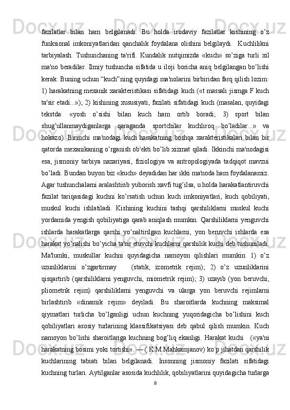 fazilatlar   bilan   ham   belgilanadi.   Bu   holda   irodaviy   fazilatlar   kishining   o’z
funksional   imkoniyatlaridan   qanchalik   foydalana   olishini   belgilaydi.     Kuchlilikni
tarbiyalash.   Tushunchaning   ta'rifi.   Kundalik   nutqimizda   «kuch»   so’ziga   turli   xil
ma'no beradilar. Ilmiy tushuncha  sifatida u iloji boricha aniq belgilangan bo’lishi
kerak. Buning uchun “kuch”ning quyidagi ma'nolarini birbiridan farq qilish lozim:
1) harakatning mexanik xarakteristikasi  sifatidagi kuch («t massali  jismga F kuch
ta'sir etadi...»); 2) kishining xususiyati, fazilati sifatidagi kuch (masalan, quyidagi
tekstda:   «yosh   o’sishi   bilan   kuch   ham   ortib   boradi;   3)   sport   bilan
shug’ullanmaydiganlarga   qaraganda   sportchilar   kuchliroq   bo’ladilar...»   va
hokazo).   Birinchi   ma'nodagi   kuch   harakatning   boshqa   xarakteristikalari   bilan   bir
qatorda mexanikaning o’rganish ob'ekti bo’lib xizmat qiladi. Ikkinchi ma'nodagisi
esa,   jismoniy   tarbiya   nazariyasi,   fiziologiya   va   antropologiyada   tadqiqot   mavzui
bo’ladi. Bundan buyon biz «kuch» deyadidan har ikki ma'noda ham foydalanamiz.
Agar tushunchalarni aralashtirib yuborish xavfi tug’ilsa, u holda harakatlantiruvchi
fazilat   tariqasidagi   kuchni   ko’rsatish   uchun   kuch   imkoniyatlari,   kuch   qobiliyati,
muskul   kuchi   ishlatiladi.   Kishining   kuchini   tashqi   qarshiliklarni   muskul   kuchi
yordamida yengish qobiliyatiga qarab aniqlash mumkin. Qarshiliklarni yenguvchi
ishlarda   harakatlarga   qarshi   yo’naltirilgan   kuchlarni,   yon   beruvchi   ishlarda   esa
harakat yo’nalishi bo’yicha ta'sir etuvchi kuchlarni qarshilik kuchi deb tushuniladi.
Ma'lumki,   muskullar   kuchni   quyidagicha   namoyon   qilishlari   mumkin:   1)   o’z
uzunliklarini   o’zgartirmay       (statik,   izometrik   rejim);   2)   o’z   uzunliklarini
qisqartirib   (qarshiliklarni   yenguvchi,   miometrik   rejim);   3)   uzayib   (yon   beruvchi,
pliometrik   rejim)   qarshiliklarni   yenguvchi   va   ularga   yon   beruvchi   rejimlarni
birlashtirib   «dinamik   rejim»   deyiladi.   Bu   sharoitlarda   kuchning   maksimal
qiymatlari   turlicha   bo’lganligi   uchun   kuchning   yuqoridagicha   bo’lishini   kuch
qobiliyatlari   asosiy   turlarining   klassifikatsiyasi   deb   qabul   qilish   mumkin.   Kuch
namoyon bo’lishi  sharoitlariga kuchning bog’liq ekanligi. Harakat  kuchi      («ya'ni
harakatning bosimi yoki tortishi». — ( K.M.Mahkamjanov) ko`p jihatdan qarshilik
kuchlarining   tabiati   bilan   belgilanadi.   Insonning   jismoniy   fazilati   sifatidagi
kuchning turlari. Aytilganlar asosida kuchlilik, qobiliyatlarini quyidagicha turlarga
8 