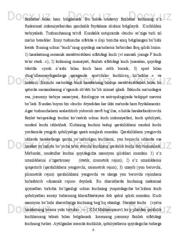 fazilatlar   bilan   ham   belgilanadi.   Bu   holda   irodaviy   fazilatlar   kishining   o’z
funksional   imkoniyatlaridan   qanchalik   foydalana   olishini   belgilaydi.     Kuchlilikni
tarbiyalash.   Tushunchaning   ta'rifi.   Kundalik   nutqimizda   «kuch»   so’ziga   turli   xil
ma'no beradilar. Ilmiy tushuncha  sifatida u iloji boricha aniq belgilangan bo’lishi
kerak. Buning uchun “kuch”ning quyidagi ma'nolarini birbiridan farq qilish lozim:
1) harakatning mexanik xarakteristikasi  sifatidagi kuch («t massali  jismga F kuch
ta'sir etadi...»); 2) kishining xususiyati, fazilati sifatidagi kuch (masalan, quyidagi
tekstda:   «yosh   o’sishi   bilan   kuch   ham   ortib   boradi;   3)   sport   bilan
shug’ullanmaydiganlarga   qaraganda   sportchilar   kuchliroq   bo’ladilar...»   va
hokazo).   Birinchi   ma'nodagi   kuch   harakatning   boshqa   xarakteristikalari   bilan   bir
qatorda mexanikaning o’rganish ob'ekti bo’lib xizmat qiladi. Ikkinchi ma'nodagisi
esa,   jismoniy   tarbiya   nazariyasi,   fiziologiya   va   antropologiyada   tadqiqot   mavzui
bo’ladi. Bundan buyon biz «kuch» deyadidan har ikki ma'noda ham foydalanamiz.
Agar tushunchalarni aralashtirib yuborish xavfi tug’ilsa, u holda harakatlantiruvchi
fazilat   tariqasidagi   kuchni   ko’rsatish   uchun   kuch   imkoniyatlari,   kuch   qobiliyati,
muskul   kuchi   ishlatiladi.   Kishining   kuchini   tashqi   qarshiliklarni   muskul   kuchi
yordamida yengish qobiliyatiga qarab aniqlash mumkin. Qarshiliklarni yenguvchi
ishlarda   harakatlarga   qarshi   yo’naltirilgan   kuchlarni,   yon   beruvchi   ishlarda   esa
harakat yo’nalishi bo’yicha ta'sir etuvchi kuchlarni qarshilik kuchi deb tushuniladi.
Ma'lumki,   muskullar   kuchni   quyidagicha   namoyon   qilishlari   mumkin:   1)   o’z
uzunliklarini   o’zgartirmay       (statik,   izometrik   rejim);   2)   o’z   uzunliklarini
qisqartirib   (qarshiliklarni   yenguvchi,   miometrik   rejim);   3)   uzayib   (yon   beruvchi,
pliometrik   rejim)   qarshiliklarni   yenguvchi   va   ularga   yon   beruvchi   rejimlarni
birlashtirib   «dinamik   rejim»   deyiladi.   Bu   sharoitlarda   kuchning   maksimal
qiymatlari   turlicha   bo’lganligi   uchun   kuchning   yuqoridagicha   bo’lishini   kuch
qobiliyatlari   asosiy   turlarining   klassifikatsiyasi   deb   qabul   qilish   mumkin.   Kuch
namoyon bo’lishi  sharoitlariga kuchning bog’liq ekanligi. Harakat  kuchi      («ya'ni
harakatning bosimi yoki tortishi». — ( K.M.Mahkamjanov) ko`p jihatdan qarshilik
kuchlarining   tabiati   bilan   belgilanadi.   Insonning   jismoniy   fazilati   sifatidagi
kuchning turlari. Aytilganlar asosida kuchlilik, qobiliyatlarini quyidagicha turlarga
8