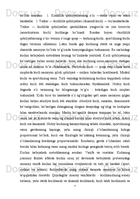 bo’lish   mumkin:     1.   Kuchlilik   qobiliyatlarining   o’zi   —statik   rejim   va   sekin
harakatlar.  2. Tezkor — kuchlilik qobiliyatlari (dinamik kuch) — tez harakatlarda.
Tezkor   —   kuchlilik   qobiliyatlari   qarshiliklarni   yenguvchi   va   yon   beruvchi
(amortizatsion   kuch)   kuchlarga   bo’linadi.   Bundan   buyon   «kuchlilik
qobiliyatlarining o’zi» termini o’rniga qisqa — kishining kuchi, sportchining kuchi
degan   terminni   ishlatamiz.   Lekin   bunda   gap   kuchning   statik   va   unga   yaqin
sharoitda namoyon bo’lishi to’g’risida borayotganligini tushunamiz. Bu ma'nodagi
kuchni   tarbiyalash   metodikasi   keyingi   bo’limlarda   yoritiladi.   Kuch   qobiliyatining
ko’rsatilgan   turlari   asosiy   turlardir,   biroq   ular   kuchning   inson   namoyon   etadigan
xilma-xil   turlarini   to’la   ifodalamaydi.   Portlovchi   kuch   —   qisqa   vaqt   ichida   katta
miqdorda kuch namoyon qilish qobiliyati – muhim turlardan hisoblanadi. Muskul
kuchi va sportchining vazni. Turli vazndagi kishilarning kuchini taqqoslash uchun
nisbiy   kuch   deb   ataladigan   kuch   tushunchasidan   foydalaniladi.   Nisbiy   kuch
deganda   o’z   vaznining   bir   kilogramiga   to’g’ri   -   keladigan   kuch   miqdori
tushuniladi.  Kishi   biror  bir  harakatda  o’z  og’irligidan  qat'i  nazar   namoyon qilgan
kuchni   ba'zan   absolyut   kuch   deb   ataydilar.   Absolyut   kuch,   masalan,   dinamometr
ko’rsatgichlari,   ko’tarilgan   shtanganing   chegara   darajadagi   og’irligi   va   boshqalar
bilan   xarakterlanishi   mumkin.   Mashq   ko’rganlik   darajasi   taxminan   bir   xil,   lekin
vazni har xil kishilarda vazni og’irlashib borishi bilan absolyut kuch ortadi, nisbiy
kuch esa kamayadi. Nisbiy kuchning kamayishining sababi shundaki, sportchinnng
vazni   gavdasining   hajmiga,   ya'ni   uning   chiziqli   o’lchamlarining   kubiga
proportsional   bo’ladi;   kuch   esa   fiziologik   ko’ndalang   kesimning,   ya'ni   chiziqli
o’lchamlarning   kvadratiga   proportsionaldir.   Binobarin,   gavda   o’lchamlari   oshib
borishi bilan kishining vazni uning muskul kuchiga qaraganda tezroq ortib boradi.
Kuchni   tarbiyalash   metodikasining   asoslari.   Vazifa   va   vositalar.   Kishining
jismoniy   fazilati   sifatida   kuchni   uzoq   yil   davomida   tarbiyalash   protsessidagi
umumiy   vazifa   kuchni   har   tomonlama   rivojlantirish   va   turli   xil   harakat   (sport,
mehnat   va   hokazo)   faoliyatlarida   uning   yuksak   darajada   namoyon   bo’lishini
ta'qiqlashdan   iboratdir.   Quyidagilar   xususiy   vazifalardir:   -   kuchlanishning   asosiy
turlarini, ya'ni  statik  kuchlanish  va  dinamik kuchlanish,  kuch  talab  kuchlanish  va
9 