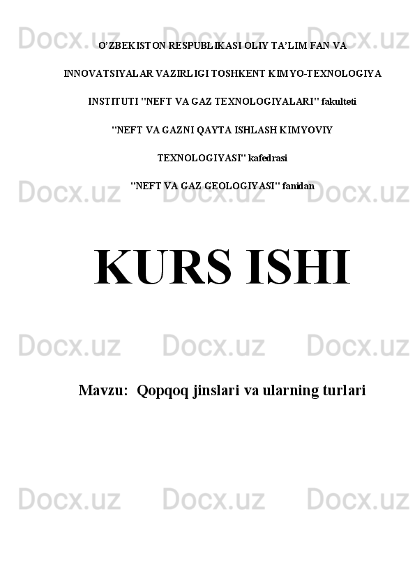 O’ZBEKISTON RESPUBLIKASI OLIY TA’LIM FAN VA
INNOVATSIYALAR VAZIRLIGI TOSHKENT KIMYO-TEXNOLOGIYA
INSTITUTI "NEFT VA GAZ TEXNOLOGIYALARI" fakulteti
"NEFT VA GAZNI QAYTA ISHLASH KIMYOVIY
TEXNOLOGIYASI" kafedrasi
"NEFT VA GAZ GEOLOGIYASI" fanidan
KURS ISHI
Mavzu:   Qopqoq jinslari va ularning turlari 