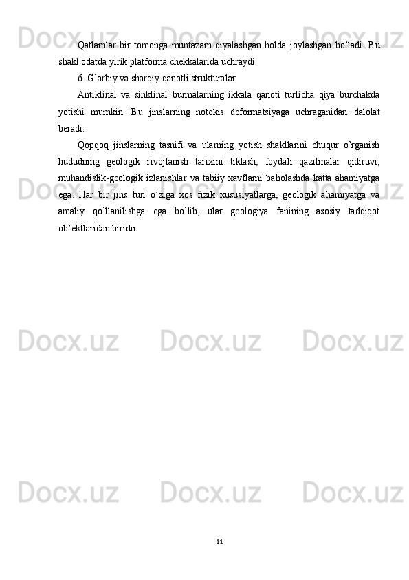 Qatlamlar   bir   tomonga   muntazam   qiyalashgan   holda   joylashgan   bo’ladi.   Bu
shakl odatda yirik platforma chekkalarida uchraydi.
6. G’arbiy va sharqiy qanotli strukturalar
Antiklinal   va   sinklinal   burmalarning   ikkala   qanoti   turlicha   qiya   burchakda
yotishi   mumkin.   Bu   jinslarning   notekis   deformatsiyaga   uchraganidan   dalolat
beradi.
Qopqoq   jinslarning   tasnifi   va   ularning   yotish   shakllarini   chuqur   o’rganish
hududning   geologik   rivojlanish   tarixini   tiklash,   foydali   qazilmalar   qidiruvi,
muhandislik-geologik   izlanishlar   va   tabiiy   xavflarni   baholashda   katta   ahamiyatga
ega.   Har   bir   jins   turi   o’ziga   xos   fizik   xususiyatlarga,   geologik   ahamiyatga   va
amaliy   qo’llanilishga   ega   bo’lib,   ular   geologiya   fanining   asosiy   tadqiqot
ob’ektlaridan biridir.
11 