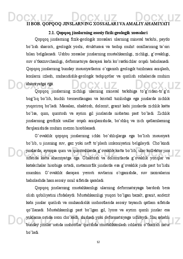II BOB. QOPQOQ JINSLARNING XOSSALARI VA AMALIY AHAMIYATI
2.1. Qopqoq jinslarning asosiy fizik-geologik xossalari
Qopqoq   jinslarning   fizik-geologik   xossalari   ularning   mineral   tarkibi,   paydo
bo’lish   sharoiti,   geologik   yoshi,   strukturasi   va   tashqi   muhit   omillarining   ta’siri
bilan   belgilanadi.   Ushbu   xossalar   jinslarning   mustahkamligi,   zichligi,   g’ovakligi,
suv  o’tkazuvchanligi,  deformatsiya   darajasi   kabi  ko’rsatkichlar  orqali  baholanadi.
Qopqoq jinslarning bunday xususiyatlarini  o’rganish geologik tuzilmani  aniqlash,
konlarni   izlash,   muhandislik-geologik   tadqiqotlar   va   qurilish   sohalarida   muhim
ahamiyatga ega.
Qopqoq   jinslarning   zichligi   ularning   mineral   tarkibiga   to’g’ridan-to’g’ri
bog’liq   bo’lib,   kuchli   tsementlangan   va   kristall   tuzilishga   ega   jinslarda   zichlik
yuqoriroq   bo’ladi.   Masalan,   ohaktosh,   dolomit,   granit   kabi   jinslarda   zichlik   katta
bo’lsa,   qum,   qumtosh   va   ayrim   gil   jinslarida   nisbatan   past   bo’ladi.   Zichlik
jinslarning   geofizik   usullar   orqali   aniqlanishida,   bo’shliq   va   zich   qatlamlarning
farqlanishida muhim mezon hisoblanadi.
G’ovaklik   qopqoq   jinslarning   ichki   bo’shliqlarga   ega   bo’lish   xususiyati
bo’lib,   u   jinsning   suv,   gaz   yoki   neft   to’plash   imkoniyatini   belgilaydi.   Cho’kindi
jinslarda, ayniqsa  qum va qumtoshlarda g’ovaklik katta bo’lib, ular kollektor jins
sifatida   katta   ahamiyatga   ega.   Ohaktosh   va   dolomitlarda   g’ovaklik   yoriqlar   va
katakchalar  hisobiga   ortadi,  metamorfik  jinslarda  esa  g’ovaklik  juda  past   bo’lishi
mumkin.   G’ovaklik   darajasi   yerosti   suvlarini   o’rganishda,   suv   zaxiralarini
baholashda ham asosiy omil sifatida qaraladi.
Qopqoq   jinslarning   mustahkamligi   ularning   deformatsiyaga   bardosh   bera
olish qobiliyatini ifodalaydi. Mustahkamligi  yuqori bo’lgan bazalt, granit, andezit
kabi   jinslar   qurilish   va   muhandislik   inshootlarida   asosiy   tayanch   qatlam   sifatida
qo’llanadi.   Mustahkamligi   past   bo’lgan   gil,   lyoss   va   ayrim   qumli   jinslar   esa
yuklama ostida oson cho’kadi, shishadi yoki deformatsiyaga uchraydi. Shu sababli
bunday   jinslar   ustida   inshootlar   qurishda   mustahkamlash   ishlarini   o’tkazish   zarur
bo’ladi.
12 