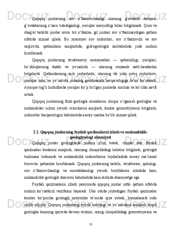 Qopqoq   jinslarning   suv   o’tkazuvchanligi   ularning   g’ovaklik   darajasi,
g’ovaklarning o’zaro tutashganligi, yoriqlar mavjudligi bilan belgilanadi. Qum va
shag’al   tarkibli   jinslar   suvni   tez   o’tkazsa,   gil   jinslari   suv   o’tkazmaydigan   qatlam
sifatida   xizmat   qiladi.   Bu   xususiyat   suv   omborlari,   suv   o’tkazuvchi   va   suv
saqlovchi   qatlamlarni   aniqlashda,   gidrogeologik   xaritalashda   juda   muhim
hisoblanadi.
Qopqoq   jinslarning   strukturaviy   xususiyatlari   —   qatlamliligi,   yoriqlari,
bo’shliqlarning   shakli   va   yo’nalishi   —   ularning   mexanik   xatti-harakatini
belgilaydi.   Qatlamlarning   zich   joylashishi,   ularning   tik   yoki   yotiq   joylashuvi,
yoriqlar   soni   va   yo’nalishi   jinsning   geodinamik   barqarorligiga   ta’sir   ko’rsatadi.
Ayniqsa tog’li hududlarda yoriqlar ko’p bo’lgan jinslarda surilma va ko’chki xavfi
ortadi.
Qopqoq   jinslarning   fizik-geologik   xossalarini   chuqur   o’rganish   geologlar   va
muhandislar   uchun   yerosti   resurslarini   aniqlash,   konlar   geometriyasini   belgilash,
inshootlar barqarorligini baholashda asosiy manba bo’lib xizmat qiladi.
2.2. Qopqoq jinslarning foydali qazilmalarni izlash va muhandislik-
geologiyadagi ahamiyati
Qopqoq   jinslar   geologiyada   muhim   o’rin   tutadi,   chunki   ular   foydali
qazilmalar   konlarini   aniqlash,   ularning   chuqurlikdagi   holatini   belgilash,   geologik
tuzilmani   tushunish   va   muhandislik   inshootlarini   loyihalashda   asosiy   ma’lumot
beruvchi   qatlamlar   hisoblanadi.   Qopqoq   jinslarning   tarkibi,   strukturasi,   qalinligi,
suv   o’tkazuvchanligi   va   mustahkamligi   yerosti   boyliklarini   izlashda   ham,
muhandislik-geologik sharoitni baholashda ham alohida ahamiyatga ega.
Foydali   qazilmalarni   izlash   jarayonida   qopqoq   jinslar   ustki   qatlam   sifatida
muhim   ko’rsatkich   vazifasini   bajaradi.   Ular   ostida   joylashgan   foydali   qazilmalar
konlari   ko’pincha   geologik   jarayonlar   ta’sirida   qiya   yotadi,   burmalanadi   yoki
uzilib-siljiydi.   Qopqoq   jinslarning   yotish   burchagi   va   yo’nalishini   aniqlash   orqali
geologlar konning qayerda davom etishini, uning chuqurlikdagi geometriyasini va
13 