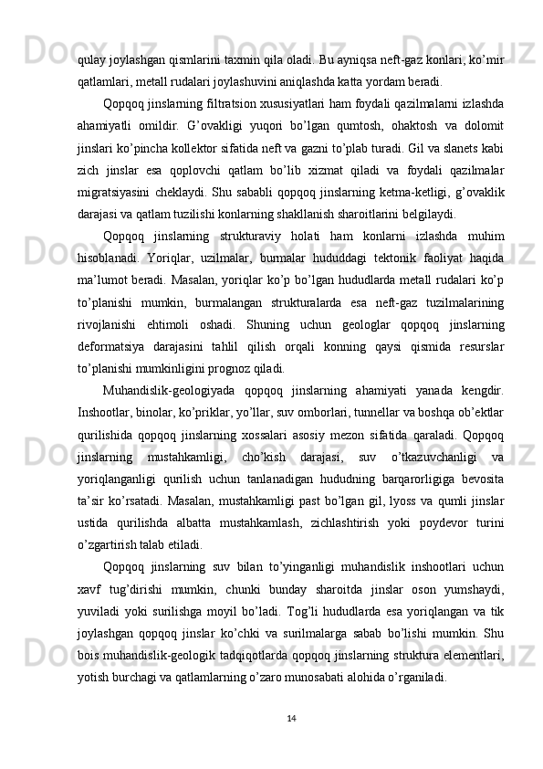 qulay joylashgan qismlarini taxmin qila oladi. Bu ayniqsa neft-gaz konlari, ko’mir
qatlamlari, metall rudalari joylashuvini aniqlashda katta yordam beradi.
Qopqoq jinslarning filtratsion xususiyatlari ham foydali qazilmalarni izlashda
ahamiyatli   omildir.   G’ovakligi   yuqori   bo’lgan   qumtosh,   ohaktosh   va   dolomit
jinslari ko’pincha kollektor sifatida neft va gazni to’plab turadi. Gil va slanets kabi
zich   jinslar   esa   qoplovchi   qatlam   bo’lib   xizmat   qiladi   va   foydali   qazilmalar
migratsiyasini   cheklaydi.   Shu   sababli   qopqoq   jinslarning   ketma-ketligi,  g’ovaklik
darajasi va qatlam tuzilishi konlarning shakllanish sharoitlarini belgilaydi.
Qopqoq   jinslarning   strukturaviy   holati   ham   konlarni   izlashda   muhim
hisoblanadi.   Yoriqlar,   uzilmalar,   burmalar   hududdagi   tektonik   faoliyat   haqida
ma’lumot  beradi. Masalan,  yoriqlar  ko’p bo’lgan hududlarda metall  rudalari  ko’p
to’planishi   mumkin,   burmalangan   strukturalarda   esa   neft-gaz   tuzilmalarining
rivojlanishi   ehtimoli   oshadi.   Shuning   uchun   geologlar   qopqoq   jinslarning
deformatsiya   darajasini   tahlil   qilish   orqali   konning   qaysi   qismida   resurslar
to’planishi mumkinligini prognoz qiladi.
Muhandislik-geologiyada   qopqoq   jinslarning   ahamiyati   yanada   kengdir.
Inshootlar, binolar, ko’priklar, yo’llar, suv omborlari, tunnellar va boshqa ob’ektlar
qurilishida   qopqoq   jinslarning   xossalari   asosiy   mezon   sifatida   qaraladi.   Qopqoq
jinslarning   mustahkamligi,   cho’kish   darajasi,   suv   o’tkazuvchanligi   va
yoriqlanganligi   qurilish   uchun   tanlanadigan   hududning   barqarorligiga   bevosita
ta’sir   ko’rsatadi.   Masalan,   mustahkamligi   past   bo’lgan   gil,   lyoss   va   qumli   jinslar
ustida   qurilishda   albatta   mustahkamlash,   zichlashtirish   yoki   poydevor   turini
o’zgartirish talab etiladi.
Qopqoq   jinslarning   suv   bilan   to’yinganligi   muhandislik   inshootlari   uchun
xavf   tug’dirishi   mumkin,   chunki   bunday   sharoitda   jinslar   oson   yumshaydi,
yuviladi   yoki   surilishga   moyil   bo’ladi.   Tog’li   hududlarda   esa   yoriqlangan   va   tik
joylashgan   qopqoq   jinslar   ko’chki   va   surilmalarga   sabab   bo’lishi   mumkin.   Shu
bois muhandislik-geologik tadqiqotlarda qopqoq jinslarning struktura elementlari,
yotish burchagi va qatlamlarning o’zaro munosabati alohida o’rganiladi.
14 