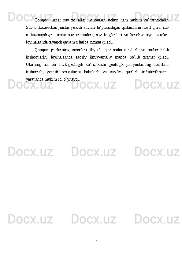 Qopqoq   jinslar   suv   xo’jaligi   inshootlari   uchun   ham   muhim   ko’rsatkichdir.
Suv o’tkazuvchan jinslar yerosti suvlari to’planadigan qatlamlarni hosil qilsa, suv
o’tkazmaydigan   jinslar   suv   omborlari,   suv   to’g’onlari   va   kanalizatsiya   tizimlari
loyihalashda tayanch qatlam sifatida xizmat qiladi.
Qopqoq   jinslarning   xossalari   foydali   qazilmalarni   izlash   va   muhandislik
inshootlarini   loyihalashda   asosiy   ilmiy-amaliy   manba   bo’lib   xizmat   qiladi.
Ularning   har   bir   fizik-geologik   ko’rsatkichi   geologik   jarayonlarning   borishini
tushunish,   yerosti   resurslarini   baholash   va   xavfsiz   qurilish   infratuzilmasini
yaratishda muhim rol o’ynaydi.
15 