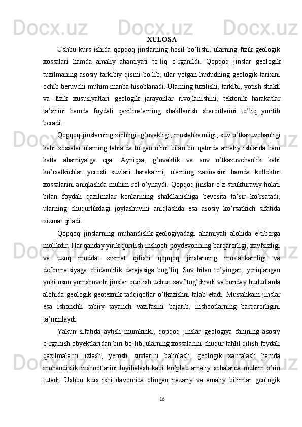 XULOSA
Ushbu   kurs   ishida   qopqoq   jinslarning   hosil   bo’lishi,   ularning   fizik-geologik
xossalari   hamda   amaliy   ahamiyati   to’liq   o’rganildi.   Qopqoq   jinslar   geologik
tuzilmaning  asosiy   tarkibiy  qismi   bo’lib,  ular   yotgan  hududning  geologik  tarixini
ochib beruvchi muhim manba hisoblanadi. Ularning tuzilishi, tarkibi, yotish shakli
va   fizik   xususiyatlari   geologik   jarayonlar   rivojlanishini,   tektonik   harakatlar
ta’sirini   hamda   foydali   qazilmalarning   shakllanish   sharoitlarini   to’liq   yoritib
beradi.
Qopqoq jinslarning zichligi, g’ovakligi, mustahkamligi, suv o’tkazuvchanligi
kabi xossalar  ularning tabiatda tutgan o’rni bilan bir qatorda amaliy ishlarda ham
katta   ahamiyatga   ega.   Ayniqsa,   g’ovaklik   va   suv   o’tkazuvchanlik   kabi
ko’rsatkichlar   yerosti   suvlari   harakatini,   ularning   zaxirasini   hamda   kollektor
xossalarini aniqlashda muhim rol o’ynaydi. Qopqoq jinslar o’z strukturaviy holati
bilan   foydali   qazilmalar   konlarining   shakllanishiga   bevosita   ta’sir   ko’rsatadi,
ularning   chuqurlikdagi   joylashuvini   aniqlashda   esa   asosiy   ko’rsatkich   sifatida
xizmat qiladi.
Qopqoq   jinslarning   muhandislik-geologiyadagi   ahamiyati   alohida   e’tiborga
molikdir. Har qanday yirik qurilish inshooti poydevorining barqarorligi, xavfsizligi
va   uzoq   muddat   xizmat   qilishi   qopqoq   jinslarning   mustahkamligi   va
deformatsiyaga   chidamlilik   darajasiga   bog’liq.   Suv   bilan   to’yingan,   yoriqlangan
yoki oson yumshovchi jinslar qurilish uchun xavf tug’diradi va bunday hududlarda
alohida   geologik-geotexnik   tadqiqotlar   o’tkazishni   talab   etadi.   Mustahkam   jinslar
esa   ishonchli   tabiiy   tayanch   vazifasini   bajarib,   inshootlarning   barqarorligini
ta’minlaydi.
Yakun   sifatida   aytish   mumkinki,   qopqoq   jinslar   geologiya   fanining   asosiy
o’rganish obyektlaridan biri bo’lib, ularning xossalarini chuqur tahlil qilish foydali
qazilmalarni   izlash,   yerosti   suvlarini   baholash,   geologik   xaritalash   hamda
muhandislik   inshootlarini   loyihalash   kabi   ko’plab   amaliy   sohalarda   muhim   o’rin
tutadi.   Ushbu   kurs   ishi   davomida   olingan   nazariy   va   amaliy   bilimlar   geologik
16 