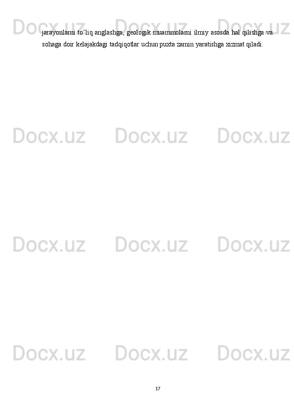 jarayonlarni to’liq anglashga, geologik muammolarni ilmiy asosda hal qilishga va
sohaga doir kelajakdagi tadqiqotlar uchun puxta zamin yaratishga xizmat qiladi.
17 