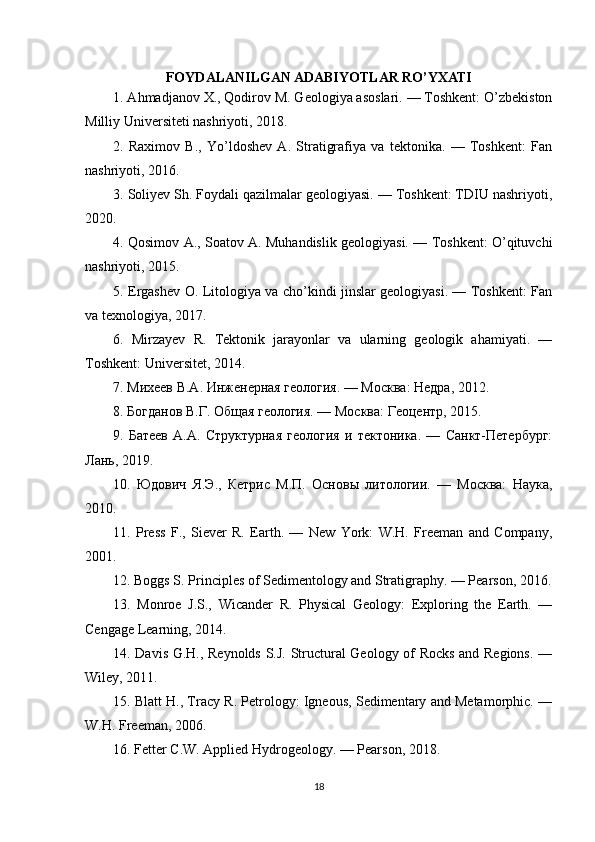 FOYDALANILGAN ADABIYOTLAR RO’YXATI
1. Ahmadjanov X., Qodirov M. Geologiya asoslari. — Toshkent: O’zbekiston
Milliy Universiteti nashriyoti, 2018.
2.   Raximov   B.,   Yo’ldoshev   A.   Stratigrafiya   va   tektonika.   —   Toshkent:   Fan
nashriyoti, 2016.
3. Soliyev Sh. Foydali qazilmalar geologiyasi. — Toshkent: TDIU nashriyoti,
2020.
4. Qosimov A., Soatov A. Muhandislik geologiyasi. — Toshkent: O’qituvchi
nashriyoti, 2015.
5. Ergashev O. Litologiya va cho’kindi jinslar geologiyasi. — Toshkent: Fan
va texnologiya, 2017.
6.   Mirzayev   R.   Tektonik   jarayonlar   va   ularning   geologik   ahamiyati.   —
Toshkent: Universitet, 2014.
7. Михеев В.А. Инженерная геология. — Москва: Недра, 2012.
8. Богданов В.Г. Общая геология. — Москва: Геоцентр, 2015.
9.   Батеев   А.А.   Структурная   геология   и   тектоника.   —   Санкт-Петербург:
Лань, 2019.
10.   Юдович   Я.Э.,   Кетрис   М.П.   Основы   литологии.   —   Москва:   Наука,
2010.
11.   Press   F.,   Siever   R.   Earth.   —   New   York:   W.H.   Freeman   and   Company,
2001.
12. Boggs S. Principles of Sedimentology and Stratigraphy. — Pearson, 2016.
13.   Monroe   J.S.,   Wicander   R.   Physical   Geology:   Exploring   the   Earth.   —
Cengage Learning, 2014.
14. Davis G.H., Reynolds S.J. Structural Geology of Rocks and Regions. —
Wiley, 2011.
15. Blatt H., Tracy R. Petrology: Igneous, Sedimentary and Metamorphic. —
W.H. Freeman, 2006.
16. Fetter C.W. Applied Hydrogeology. — Pearson, 2018.
18 