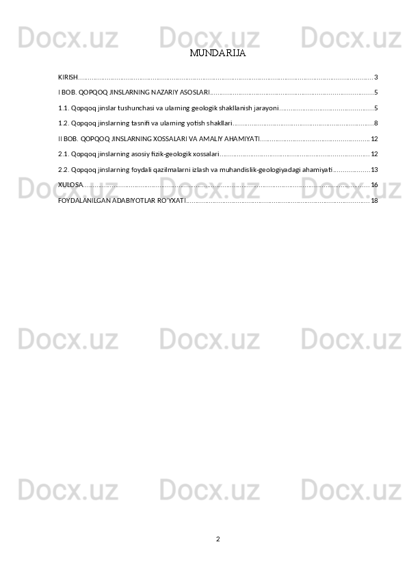 MUNDARIJA
KIRISH .......................................................................................................................................................... 3
I BOB. QOPQOQ JINSLARNING NAZARIY ASOSLARI ..................................................................................... 5
1.1. Qopqoq jinslar tushunchasi va ularning geologik shakllanish jarayoni ................................................. 5
1.2. Qopqoq jinslarning tasnifi va ularning yotish shakllari .......................................................................... 8
II BOB. QOPQOQ JINSLARNING XOSSALARI VA AMALIY AHAMIYATI ......................................................... 12
2.1. Qopqoq jinslarning asosiy fizik-geologik xossalari .............................................................................. 12
2.2. Qopqoq jinslarning foydali qazilmalarni izlash va muhandislik-geologiyadagi ahamiyati ................... 13
XULOSA ...................................................................................................................................................... 16
FOYDALANILGAN ADABIYOTLAR RO’YXATI ................................................................................................ 18
2 