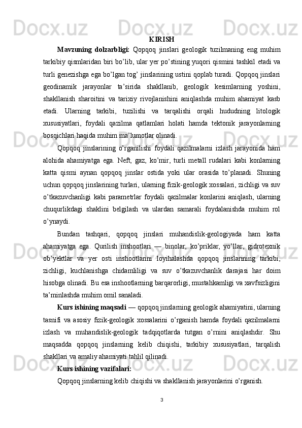 KIRISH
Mavzuning   dolzarbligi:   Qopqoq   jinslari   geologik   tuzilmaning   eng   muhim
tarkibiy qismlaridan biri bo’lib, ular yer po’stining yuqori qismini tashkil etadi va
turli genezishga ega bo’lgan tog’ jinslarining ustini qoplab turadi. Qopqoq jinslari
geodinamik   jarayonlar   ta’sirida   shakllanib,   geologik   kesimlarning   yoshini,
shakllanish   sharoitini   va   tarixiy   rivojlanishini   aniqlashda   muhim   ahamiyat   kasb
etadi.   Ularning   tarkibi,   tuzilishi   va   tarqalishi   orqali   hududning   litologik
xususiyatlari,   foydali   qazilma   qatlamlari   holati   hamda   tektonik   jarayonlarning
bosqichlari haqida muhim ma’lumotlar olinadi.
Qopqoq   jinslarining   o’rganilishi   foydali   qazilmalarni   izlash   jarayonida   ham
alohida   ahamiyatga   ega.   Neft,   gaz,   ko’mir,   turli   metall   rudalari   kabi   konlarning
katta   qismi   aynan   qopqoq   jinslar   ostida   yoki   ular   orasida   to’planadi.   Shuning
uchun qopqoq jinslarining turlari, ularning fizik-geologik xossalari, zichligi va suv
o’tkazuvchanligi   kabi   parametrlar   foydali   qazilmalar   konlarini   aniqlash,   ularning
chuqurlikdagi   shaklini   belgilash   va   ulardan   samarali   foydalanishda   muhim   rol
o’ynaydi.
Bundan   tashqari,   qopqoq   jinslari   muhandislik-geologiyada   ham   katta
ahamiyatga   ega.   Qurilish   inshootlari   —   binolar,   ko’priklar,   yo’llar,   gidrotexnik
ob’yektlar   va   yer   osti   inshootlarini   loyihalashda   qopqoq   jinslarining   tarkibi,
zichligi,   kuchlanishga   chidamliligi   va   suv   o’tkazuvchanlik   darajasi   har   doim
hisobga olinadi. Bu esa inshootlarning barqarorligi, mustahkamligi va xavfsizligini
ta’minlashda muhim omil sanaladi.
Kurs ishining maqsadi  — qopqoq jinslarning geologik ahamiyatini, ularning
tasnifi   va   asosiy   fizik-geologik   xossalarini   o’rganish   hamda   foydali   qazilmalarni
izlash   va   muhandislik-geologik   tadqiqotlarda   tutgan   o’rnini   aniqlashdir.   Shu
maqsadda   qopqoq   jinslarning   kelib   chiqishi,   tarkibiy   xususiyatlari,   tarqalish
shakllari va amaliy ahamiyati tahlil qilinadi.
Kurs ishining vazifalari:
Qopqoq jinslarning kelib chiqishi va shakllanish jarayonlarini o’rganish.
3 