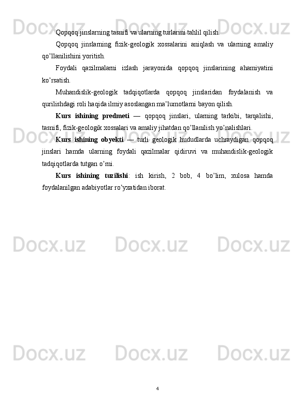 Qopqoq jinslarning tasnifi va ularning turlarini tahlil qilish.
Qopqoq   jinslarning   fizik-geologik   xossalarini   aniqlash   va   ularning   amaliy
qo’llanilishini yoritish.
Foydali   qazilmalarni   izlash   jarayonida   qopqoq   jinslarining   ahamiyatini
ko’rsatish.
Muhandislik-geologik   tadqiqotlarda   qopqoq   jinslaridan   foydalanish   va
qurilishdagi roli haqida ilmiy asoslangan ma’lumotlarni bayon qilish.
Kurs   ishining   predmeti   —   qopqoq   jinslari,   ularning   tarkibi,   tarqalishi,
tasnifi, fizik-geologik xossalari va amaliy jihatdan qo’llanilish yo’nalishlari.
Kurs   ishining   obyekti   —   turli   geologik   hududlarda   uchraydigan   qopqoq
jinslari   hamda   ularning   foydali   qazilmalar   qidiruvi   va   muhandislik-geologik
tadqiqotlarda tutgan o’rni.
Kurs   ishining   tuzilishi :   ish   kirish,   2   bob,   4   bo’lim,   xulosa   hamda
foydalanilgan adabiyotlar ro’yxatidan iborat.
4 