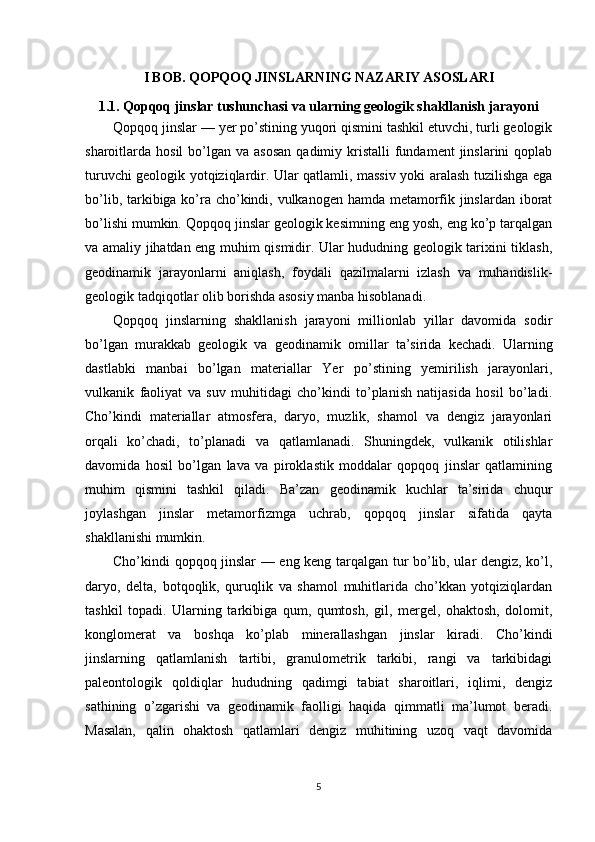 I BOB. QOPQOQ JINSLARNING NAZARIY ASOSLARI
1.1. Qopqoq jinslar tushunchasi va ularning geologik shakllanish jarayoni
Qopqoq jinslar — yer po’stining yuqori qismini tashkil etuvchi, turli geologik
sharoitlarda hosil  bo’lgan va  asosan   qadimiy kristalli  fundament   jinslarini  qoplab
turuvchi geologik yotqiziqlardir. Ular qatlamli, massiv yoki aralash tuzilishga ega
bo’lib, tarkibiga ko’ra cho’kindi, vulkanogen hamda metamorfik jinslardan iborat
bo’lishi mumkin. Qopqoq jinslar geologik kesimning eng yosh, eng ko’p tarqalgan
va amaliy jihatdan eng muhim qismidir. Ular hududning geologik tarixini tiklash,
geodinamik   jarayonlarni   aniqlash,   foydali   qazilmalarni   izlash   va   muhandislik-
geologik tadqiqotlar olib borishda asosiy manba hisoblanadi.
Qopqoq   jinslarning   shakllanish   jarayoni   millionlab   yillar   davomida   sodir
bo’lgan   murakkab   geologik   va   geodinamik   omillar   ta’sirida   kechadi.   Ularning
dastlabki   manbai   bo’lgan   materiallar   Yer   po’stining   yemirilish   jarayonlari,
vulkanik   faoliyat   va   suv   muhitidagi   cho’kindi   to’planish   natijasida   hosil   bo’ladi.
Cho’kindi   materiallar   atmosfera,   daryo,   muzlik,   shamol   va   dengiz   jarayonlari
orqali   ko’chadi,   to’planadi   va   qatlamlanadi.   Shuningdek,   vulkanik   otilishlar
davomida   hosil   bo’lgan   lava   va   piroklastik   moddalar   qopqoq   jinslar   qatlamining
muhim   qismini   tashkil   qiladi.   Ba’zan   geodinamik   kuchlar   ta’sirida   chuqur
joylashgan   jinslar   metamorfizmga   uchrab,   qopqoq   jinslar   sifatida   qayta
shakllanishi mumkin.
Cho’kindi qopqoq jinslar — eng keng tarqalgan tur bo’lib, ular dengiz, ko’l,
daryo,   delta,   botqoqlik,   quruqlik   va   shamol   muhitlarida   cho’kkan   yotqiziqlardan
tashkil   topadi.   Ularning   tarkibiga   qum,   qumtosh,   gil,   mergel,   ohaktosh,   dolomit,
konglomerat   va   boshqa   ko’plab   minerallashgan   jinslar   kiradi.   Cho’kindi
jinslarning   qatlamlanish   tartibi,   granulometrik   tarkibi,   rangi   va   tarkibidagi
paleontologik   qoldiqlar   hududning   qadimgi   tabiat   sharoitlari,   iqlimi,   dengiz
sathining   o’zgarishi   va   geodinamik   faolligi   haqida   qimmatli   ma’lumot   beradi.
Masalan,   qalin   ohaktosh   qatlamlari   dengiz   muhitining   uzoq   vaqt   davomida
5 