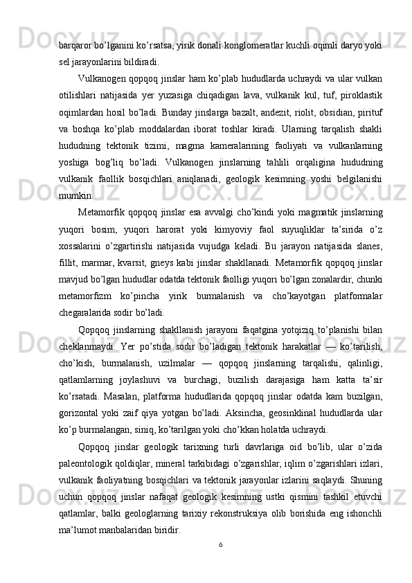 barqaror bo’lganini ko’rsatsa, yirik donali konglomeratlar kuchli oqimli daryo yoki
sel jarayonlarini bildiradi.
Vulkanogen qopqoq jinslar ham ko’plab hududlarda uchraydi  va ular vulkan
otilishlari   natijasida   yer   yuzasiga   chiqadigan   lava,   vulkanik   kul,   tuf,   piroklastik
oqimlardan hosil  bo’ladi. Bunday  jinslarga bazalt, andezit,  riolit, obsidian,  pirituf
va   boshqa   ko’plab   moddalardan   iborat   toshlar   kiradi.   Ularning   tarqalish   shakli
hududning   tektonik   tizimi,   magma   kameralarining   faoliyati   va   vulkanlarning
yoshiga   bog’liq   bo’ladi.   Vulkanogen   jinslarning   tahlili   orqaligina   hududning
vulkanik   faollik   bosqichlari   aniqlanadi,   geologik   kesimning   yoshi   belgilanishi
mumkin.
Metamorfik   qopqoq   jinslar   esa   avvalgi   cho’kindi   yoki   magmatik   jinslarning
yuqori   bosim,   yuqori   harorat   yoki   kimyoviy   faol   suyuqliklar   ta’sirida   o’z
xossalarini   o’zgartirishi   natijasida   vujudga   keladi.   Bu   jarayon   natijasida   slanes,
fillit,   marmar,   kvarsit,   gneys   kabi   jinslar   shakllanadi.   Metamorfik   qopqoq   jinslar
mavjud bo’lgan hududlar odatda tektonik faolligi yuqori bo’lgan zonalardir, chunki
metamorfizm   ko’pincha   yirik   burmalanish   va   cho’kayotgan   platformalar
chegaralarida sodir bo’ladi.
Qopqoq   jinslarning   shakllanish   jarayoni   faqatgina   yotqiziq   to’planishi   bilan
cheklanmaydi.   Yer   po’stida   sodir   bo’ladigan   tektonik   harakatlar   —   ko’tarilish,
cho’kish,   burmalanish,   uzilmalar   —   qopqoq   jinslarning   tarqalishi,   qalinligi,
qatlamlarning   joylashuvi   va   burchagi,   buzilish   darajasiga   ham   katta   ta’sir
ko’rsatadi.   Masalan,   platforma   hududlarida   qopqoq   jinslar   odatda   kam   buzilgan,
gorizontal   yoki   zaif   qiya   yotgan   bo’ladi.   Aksincha,   geosinklinal   hududlarda   ular
ko’p burmalangan, siniq, ko’tarilgan yoki cho’kkan holatda uchraydi.
Qopqoq   jinslar   geologik   tarixning   turli   davrlariga   oid   bo’lib,   ular   o’zida
paleontologik qoldiqlar, mineral tarkibidagi o’zgarishlar, iqlim o’zgarishlari izlari,
vulkanik faoliyatning bosqichlari va tektonik jarayonlar izlarini saqlaydi. Shuning
uchun   qopqoq   jinslar   nafaqat   geologik   kesimning   ustki   qismini   tashkil   etuvchi
qatlamlar,   balki   geologlarning   tarixiy   rekonstruksiya   olib   borishida   eng   ishonchli
ma’lumot manbalaridan biridir.
6 