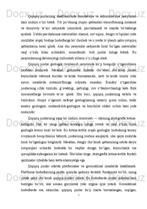 Qopqoq   jinslarning   shakllanishida   denudatsiya   va   akkumulatsiya   jarayonlari
ham muhim o’rin tutadi. Yer po’stining yuqori qatlamlari atmosferaning mexanik
va   kimyoviy   ta’siri   natijasida   yemiriladi,   parchalanadi   va   mayda   bo’laklarga
ajraladi. Ushbu parchalanma materiallari shamol, suv oqimi, dengiz to’lqinlari yoki
muzliklar orqali boshqa hududlarga ko’chiriladi va u yerda to’planib qalin yotqiziq
qatlamlarini   hosil   qiladi.   Ana   shu   jarayonlar   natijasida   hosil   bo’lgan   materiallar
vaqt   o’tishi   bilan   zichlashib,   sementlanib,   tosh   jinslar   holiga   keladi.   Bu
jarayonlarning davomiyligi millionlab yillarni o’z ichiga oladi.
Qopqoq   jinslar   geologik   rivojlanish   jarayonida   ko’p   bosqichli   o’zgarishlarni
boshdan   kechiradi.   Masalan,   gorizontal   holatda   cho’kkan   cho’kindi   jinslar
keyinchalik   tektonik   kuchlar   ta’sirida   burmalanishi,   zarb   ta’sirida   sinishi   yoki
ayrim   zonalarda   metamorfizmga   uchrashi   mumkin.   Bunday   o’zgarishlar
jinslarning   ichki   tuzilishi,   g’ovakligi,   qattiqligi,   suv   o’tkazuvchanligi   kabi   fizik
xususiyatlarga   bevosita   ta’sir   qiladi.   Shu   bois,   qopqoq   jinslarning   tarkibi   va
tuzilishini   chuqur   o’rganish   nafaqat   geologiyaning   nazariy   qismi   uchun,   balki
amaliy   geologiya,   muhandislik-geologiya   va   konchilik   ishlari   uchun   ham   juda
muhimdir.
Qopqoq jinslarning yana bir muhim xususiyati — ularning stratigrafik ketma-
ketligidir.   Har   bir   yangi   qatlam   avvalgisi   ustiga   yotadi   va   vaqt   o’tishi   bilan
geologik  kesim   hosil   bo’ladi.  Bu   ketma-ketlik  orqali   geologlar   hududning  tarixiy
rivojlanish bosqichlarini tiklaydi, jinslarning yoshini aniqlaydi, ular qaysi muhitda
hosil bo’lganligini belgilaydi. Masalan, dengiz cho’kindi qatlamining ustida daryo
yotqiziqlari   uchrashi   hududda   bir   vaqtlar   dengiz   bo’lgan,   keyinchalik   esa
quruqlikka aylanganini ko’rsatadi. Shu bilan birga, stratigrafik ketma-ketlik foydali
qazilmalar izlashda ham katta ahamiyatga ega.
Qopqoq   jinslar   odatda   platformalar   va   geosinklinal   zonalarda   shakllanadi.
Platforma hududlarining pastki  qismida qadimiy kristalli  fundament bo’lib, uning
ustida qalin cho’kindi qopqoq jinslari yotadi. Bu hududlarda jinslar  nisbatan kam
buzilgan   bo’lib,   ular   asosan   gorizontal   yoki   ozgina   qiya   yotadi.   Geosinklinal
hududlarda   esa,   aksincha,   qopqoq   jinslar   ko’p   marta   burmalangan,   siqilgan,
7 