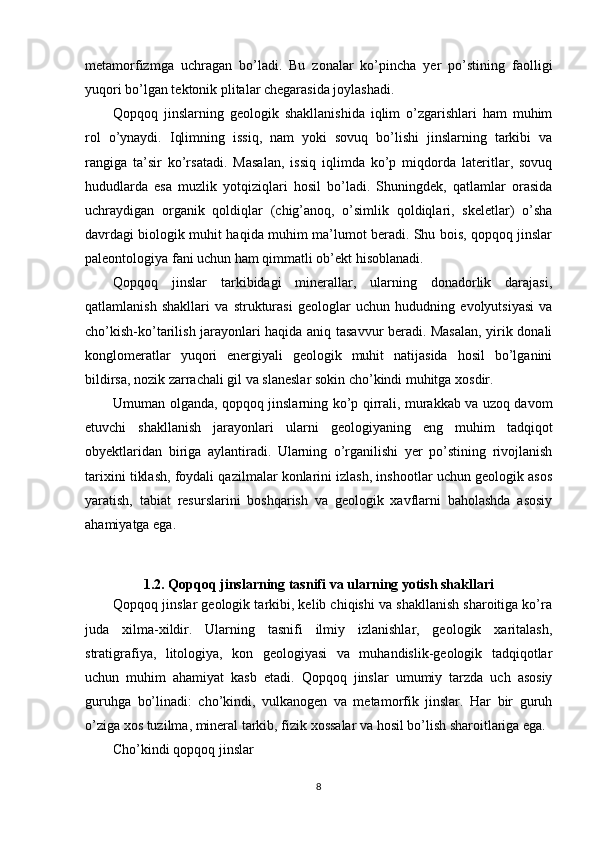 metamorfizmga   uchragan   bo’ladi.   Bu   zonalar   ko’pincha   yer   po’stining   faolligi
yuqori bo’lgan tektonik plitalar chegarasida joylashadi.
Qopqoq   jinslarning   geologik   shakllanishida   iqlim   o’zgarishlari   ham   muhim
rol   o’ynaydi.   Iqlimning   issiq,   nam   yoki   sovuq   bo’lishi   jinslarning   tarkibi   va
rangiga   ta’sir   ko’rsatadi.   Masalan,   issiq   iqlimda   ko’p   miqdorda   lateritlar,   sovuq
hududlarda   esa   muzlik   yotqiziqlari   hosil   bo’ladi.   Shuningdek,   qatlamlar   orasida
uchraydigan   organik   qoldiqlar   (chig’anoq,   o’simlik   qoldiqlari,   skeletlar)   o’sha
davrdagi biologik muhit haqida muhim ma’lumot beradi. Shu bois, qopqoq jinslar
paleontologiya fani uchun ham qimmatli ob’ekt hisoblanadi.
Qopqoq   jinslar   tarkibidagi   minerallar,   ularning   donadorlik   darajasi,
qatlamlanish   shakllari   va   strukturasi   geologlar   uchun   hududning   evolyutsiyasi   va
cho’kish-ko’tarilish jarayonlari haqida aniq tasavvur beradi. Masalan, yirik donali
konglomeratlar   yuqori   energiyali   geologik   muhit   natijasida   hosil   bo’lganini
bildirsa, nozik zarrachali gil va slaneslar sokin cho’kindi muhitga xosdir.
Umuman olganda, qopqoq jinslarning ko’p qirrali, murakkab va uzoq davom
etuvchi   shakllanish   jarayonlari   ularni   geologiyaning   eng   muhim   tadqiqot
obyektlaridan   biriga   aylantiradi.   Ularning   o’rganilishi   yer   po’stining   rivojlanish
tarixini tiklash, foydali qazilmalar konlarini izlash, inshootlar uchun geologik asos
yaratish,   tabiat   resurslarini   boshqarish   va   geologik   xavflarni   baholashda   asosiy
ahamiyatga ega.
1.2. Qopqoq jinslarning tasnifi va ularning yotish shakllari
Qopqoq jinslar geologik tarkibi, kelib chiqishi va shakllanish sharoitiga ko’ra
juda   xilma-xildir.   Ularning   tasnifi   ilmiy   izlanishlar,   geologik   xaritalash,
stratigrafiya,   litologiya,   kon   geologiyasi   va   muhandislik-geologik   tadqiqotlar
uchun   muhim   ahamiyat   kasb   etadi.   Qopqoq   jinslar   umumiy   tarzda   uch   asosiy
guruhga   bo’linadi:   cho’kindi,   vulkanogen   va   metamorfik   jinslar.   Har   bir   guruh
o’ziga xos tuzilma, mineral tarkib, fizik xossalar va hosil bo’lish sharoitlariga ega.
Cho’kindi qopqoq jinslar
8 
