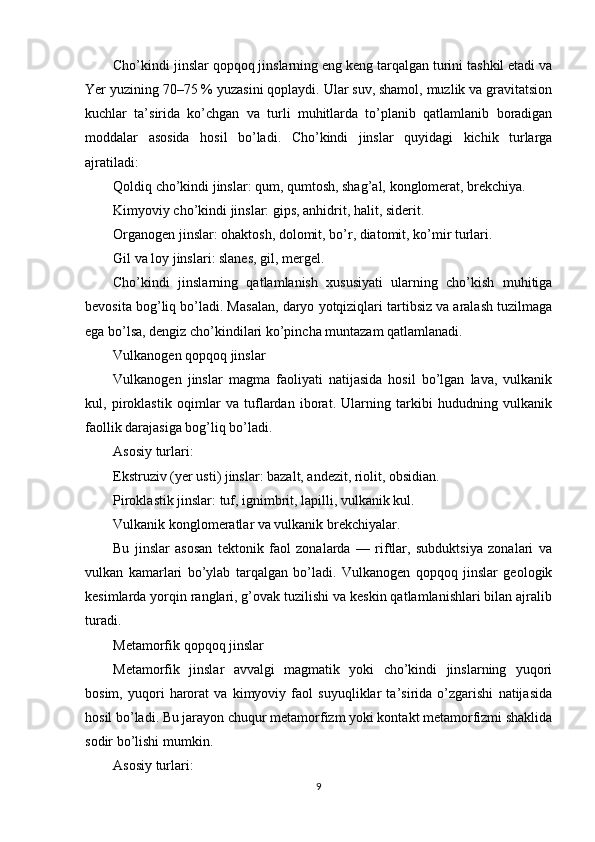Cho’kindi jinslar qopqoq jinslarning eng keng tarqalgan turini tashkil etadi va
Yer yuzining 70–75 % yuzasini qoplaydi. Ular suv, shamol, muzlik va gravitatsion
kuchlar   ta’sirida   ko’chgan   va   turli   muhitlarda   to’planib   qatlamlanib   boradigan
moddalar   asosida   hosil   bo’ladi.   Cho’kindi   jinslar   quyidagi   kichik   turlarga
ajratiladi:
Qoldiq cho’kindi jinslar: qum, qumtosh, shag’al, konglomerat, brekchiya.
Kimyoviy cho’kindi jinslar: gips, anhidrit, halit, siderit.
Organogen jinslar: ohaktosh, dolomit, bo’r, diatomit, ko’mir turlari.
Gil va loy jinslari: slanes, gil, mergel.
Cho’kindi   jinslarning   qatlamlanish   xususiyati   ularning   cho’kish   muhitiga
bevosita bog’liq bo’ladi. Masalan, daryo yotqiziqlari tartibsiz va aralash tuzilmaga
ega bo’lsa, dengiz cho’kindilari ko’pincha muntazam qatlamlanadi.
Vulkanogen qopqoq jinslar
Vulkanogen   jinslar   magma   faoliyati   natijasida   hosil   bo’lgan   lava,   vulkanik
kul,   piroklastik   oqimlar   va   tuflardan   iborat.   Ularning   tarkibi   hududning   vulkanik
faollik darajasiga bog’liq bo’ladi.
Asosiy turlari:
Ekstruziv (yer usti) jinslar: bazalt, andezit, riolit, obsidian.
Piroklastik jinslar: tuf, ignimbrit, lapilli, vulkanik kul.
Vulkanik konglomeratlar va vulkanik brekchiyalar.
Bu   jinslar   asosan   tektonik   faol   zonalarda   —   riftlar,   subduktsiya   zonalari   va
vulkan   kamarlari   bo’ylab   tarqalgan   bo’ladi.   Vulkanogen   qopqoq   jinslar   geologik
kesimlarda yorqin ranglari, g’ovak tuzilishi va keskin qatlamlanishlari bilan ajralib
turadi.
Metamorfik qopqoq jinslar
Metamorfik   jinslar   avvalgi   magmatik   yoki   cho’kindi   jinslarning   yuqori
bosim,   yuqori   harorat   va   kimyoviy   faol   suyuqliklar   ta’sirida   o’zgarishi   natijasida
hosil bo’ladi. Bu jarayon chuqur metamorfizm yoki kontakt metamorfizmi shaklida
sodir bo’lishi mumkin.
Asosiy turlari:
9 