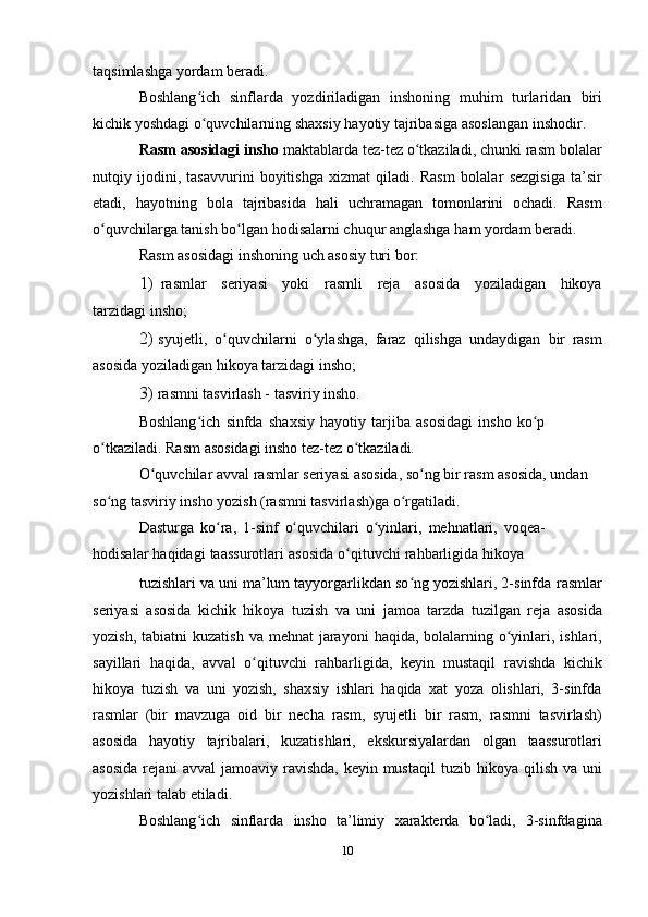 taqsimlashga   yordam   beradi.
Boshlang ich   sinflarda   yozdiriladigan   inshoning   muhim   turlaridanʻ   biri
kichik   yoshdagi   o quvchilarning
ʻ   shaxsiy   hayotiy   tajribasiga   asoslangan   inshodir.
Rasm   asosidagi   insho   maktablarda   tez-tez   o tkaziladi,	
ʻ   chunki   rasm bolalar
nutqiy   ijodini,   tasavvurini   boyitishga   xizmat   qiladi.   Rasm   bolalar   sezgisiga   ta’sir
etadi,   hayotning   bola   tajribasida   hali   uchramagan   tomonlarini   ochadi.   Rasm
o quvchilarga tanish bo lgan	
ʻ ʻ   hodisalarni   chuqur   anglashga   ham   yordam   beradi.
Rasm   asosidagi   inshoning   uch asosiy   turi   bor:
1) rasmlar   seriyasi   yoki   rasmli   reja   asosida   yoziladigan   hikoya
tarzidagi   insho;
2) syujetli,   o quvchilarni	
ʻ   o ylashga,	ʻ   faraz   qilishga   undaydigan   bir   rasm
asosida   yoziladigan hikoya   tarzidagi   insho;
3) rasmni tasvirlash -   tasviriy   insho.
Boshlang ich	
ʻ   sinfda   shaxsiy   hayotiy   tarjiba   asosidagi   insho   ko p	ʻ  
o tkaziladi.	
ʻ   Rasm   asosidagi   insho   tez-tez   o tkaziladi.	ʻ
O quvchilar	
ʻ   avval   rasmlar   seriyasi   asosida,   so ng	ʻ   bir   rasm   asosida,   undan  
so ng	
ʻ   tasviriy   insho   yozish (rasmni tasvirlash)ga   o rgatiladi.	ʻ
Dasturga   ko ra,	
ʻ   1-sinf   o quvchilari	ʻ   o yinlari,	ʻ   mehnatlari,   voqea-  
hodisalar   haqidagi   taassurotlari   asosida   o qituvchi	
ʻ   rahbarligida   hikoya
tuzishlari va uni ma’lum tayyorgarlikdan so ng yozishlari, 2-sinfda	
ʻ   rasmlar
seriyasi   asosida   kichik   hikoya   tuzish   va   uni   jamoa   tarzda   tuzilgan   reja   asosida
yozish,   tabiatni   kuzatish   va   mehnat   jarayoni   haqida, bolalarning o yinlari, ishlari,	
ʻ
sayillari   haqida,   avval   o qituvchi	
ʻ   rahbarligida,   keyin   mustaqil   ravishda   kichik
hikoya   tuzish   va   uni   yozish,   shaxsiy   ishlari   haqida   xat   yoza   olishlari,   3-sinfda
rasmlar   (bir   mavzuga   oid   bir   necha   rasm,   syujetli   bir   rasm,   rasmni   tasvirlash)
asosida   hayotiy   tajribalari,   kuzatishlari,   ekskursiyalardan   olgan   taassurotlari
asosida  rejani  avval  jamoaviy ravishda, keyin mustaqil   tuzib   hikoya   qilish va   uni
yozishlari   talab   etiladi.
Boshlang ich	
ʻ   sinflarda   insho   ta’limiy   xarakterda   bo ladi,	ʻ   3-sinfdagina
10 