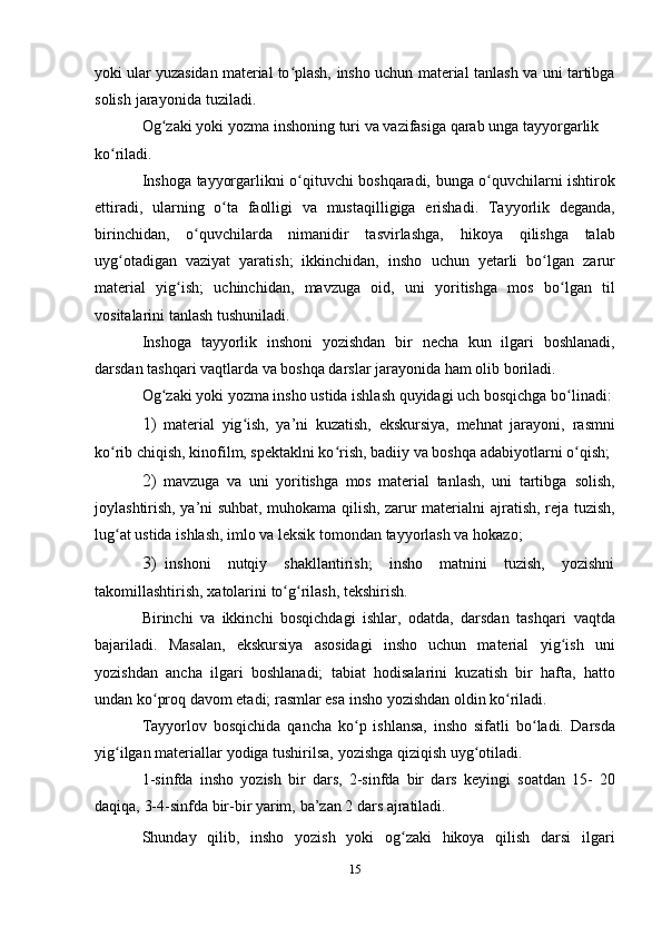 yoki ular yuzasidan material to plash,ʻ   insho   uchun   material   tanlash   va   uni   tartibga
solish   jarayonida   tuziladi.
Og zaki	
ʻ   yoki   yozma   inshoning   turi   va   vazifasiga   qarab   unga   tayyorgarlik  
ko riladi.	
ʻ
Inshoga   tayyorgarlikni   o qituvchi	
ʻ   boshqaradi,   bunga   o quvchilarni	ʻ   ishtirok
ettiradi,   ularning   o ta	
ʻ   faolligi   va   mustaqilligiga   erishadi.   Tayyorlik   deganda,
birinchidan,   o quvchilarda   nimanidir   tasvirlashga,	
ʻ   hikoya   qilishga   talab
uyg otadigan   vaziyat   yaratish;   ikkinchidan,   insho	
ʻ   uchun   yetarli   bo lgan	ʻ   zarur
material   yig ish;	
ʻ   uchinchidan,   mavzuga   oid,   uni   yoritishga   mos   bo lgan	ʻ   til
vositalarini   tanlash   tushuniladi.
Inshoga   tayyorlik   inshoni   yozishdan   bir   necha   kun   ilgari   boshlanadi,
darsdan tashqari vaqtlarda va boshqa darslar jarayonida   ham   olib   boriladi.
Og zaki yoki yozma insho ustida ishlash quyidagi uch bosqichga	
ʻ   bo linadi:	ʻ
1) material   yig ish,   ya’ni   kuzatish,   ekskursiya,   mehnat   jarayoni,	
ʻ   rasmni
ko rib chiqish, kinofilm, spektaklni ko rish, badiiy va boshqa	
ʻ ʻ   adabiyotlarni   o qish;	ʻ
2) mavzuga   va   uni   yoritishga   mos   material   tanlash,   uni   tartibga   solish,
joylashtirish, ya’ni suhbat, muhokama qilish, zarur materialni   ajratish, reja tuzish,
lug at ustida ishlash, imlo va leksik tomondan	
ʻ   tayyorlash   va   hokazo;
3) inshoni   nutqiy   shakllantirish;   insho   matnini   tuzish,   yozishni
takomillashtirish,   xatolarini   to g rilash,	
ʻ ʻ   tekshirish.
Birinchi   va   ikkinchi   bosqichdagi   ishlar,   odatda,   darsdan   tashqari   vaqtda
bajariladi.   Masalan,   ekskursiya   asosidagi   insho   uchun   material   yig ish	
ʻ   uni
yozishdan   ancha   ilgari   boshlanadi;   tabiat   hodisalarini   kuzatish   bir   hafta,   hatto
undan ko proq davom etadi; rasmlar esa insho	
ʻ   yozishdan   oldin ko riladi.	ʻ
Tayyorlov   bosqichida   qancha   ko p   ishlansa,   insho   sifatli   bo ladi.	
ʻ ʻ   Darsda
yig ilgan	
ʻ   materiallar   yodiga   tushirilsa,   yozishga   qiziqish   uyg otiladi.	ʻ
1-sinfda   insho   yozish   bir   dars,   2-sinfda   bir   dars   keyingi   soatdan   15-   20
daqiqa,   3-4-sinfda   bir-bir   yarim,   ba’zan   2 dars   ajratiladi.
Shunday   qilib,   insho   yozish   yoki   og zaki   hikoya   qilish   darsi   ilgari	
ʻ
15 