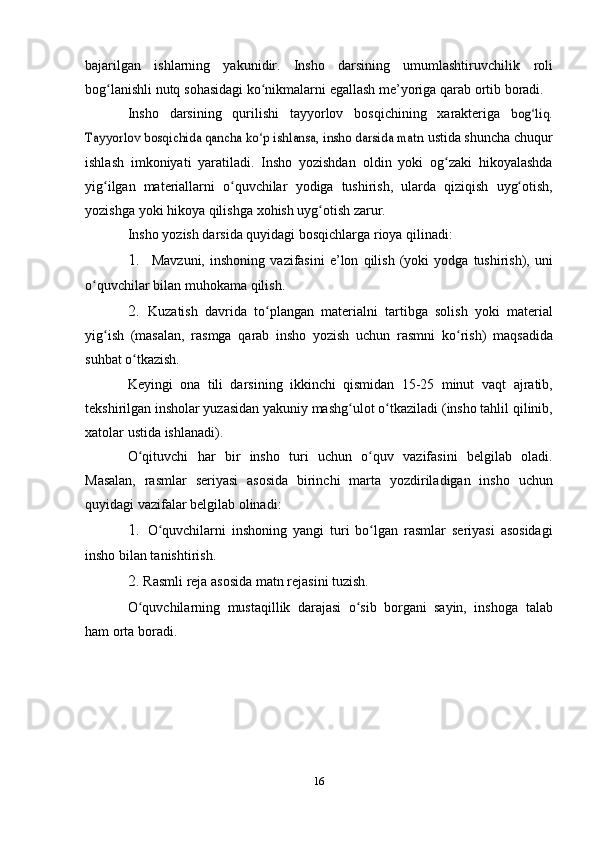 bajarilgan   ishlarning   yakunidir.   Insho   darsining   umumlashtiruvchilik   roli
bog lanishliʻ   nutq   sohasidagi   ko nikmalarni	ʻ   egallash   me’yoriga   qarab   ortib   boradi.
Insho   darsining   qurilishi   tayyorlov   bosqichining   xarakteriga  	
bog liq.	ʻ	
Tayyorlov bosqichida qancha ko p ishlansa, insho darsida matn	ʻ	 
ustida shuncha chuqur
ishlash   imkoniyati   yaratiladi.   Insho   yozishdan   oldin   yoki   og zaki   hikoyalashda	
ʻ
yig ilgan   materiallarni   o quvchilar	
ʻ ʻ   yodiga   tushirish,   ularda   qiziqish   uyg otish,	ʻ
yozishga   yoki   hikoya   qilishga   xohish uyg otish	
ʻ   zarur.
Insho   yozish   darsida   quyidagi   bosqichlarga   rioya   qilinadi:
1. Mavzuni,   inshoning   vazifasini   e’lon   qilish   (yoki   yodga   tushirish),   uni
o quvchilar	
ʻ   bilan   muhokama   qilish.
2. Kuzatish   davrida   to plangan	
ʻ   materialni   tartibga   solish   yoki   material
yig ish   (masalan,   rasmga   qarab   insho   yozish   uchun   rasmni	
ʻ   ko rish)	ʻ   maqsadida
suhbat   o tkazish.	
ʻ
Keyingi   ona   tili   darsining   ikkinchi   qismidan   15-25   minut   vaqt   ajratib,
tekshirilgan insholar yuzasidan yakuniy mashg ulot o tkaziladi	
ʻ ʻ   (insho   tahlil   qilinib,
xatolar   ustida   ishlanadi).
O qituvchi	
ʻ   har   bir   insho   turi   uchun   o quv	ʻ   vazifasini   belgilab   oladi.
Masalan,   rasmlar   seriyasi   asosida   birinchi   marta   yozdiriladigan   insho   uchun
quyidagi   vazifalar   belgilab   olinadi:
1. O quvchilarni	
ʻ   inshoning   yangi   turi   bo lgan	ʻ   rasmlar   seriyasi   asosidagi
insho bilan tanishtirish.
2. Rasmli   reja   asosida   matn   rejasini   tuzish.
O quvchilarning   mustaqillik   darajasi   o sib   borgani   sayin,   inshoga	
ʻ ʻ   talab
ham   orta   boradi.
16 