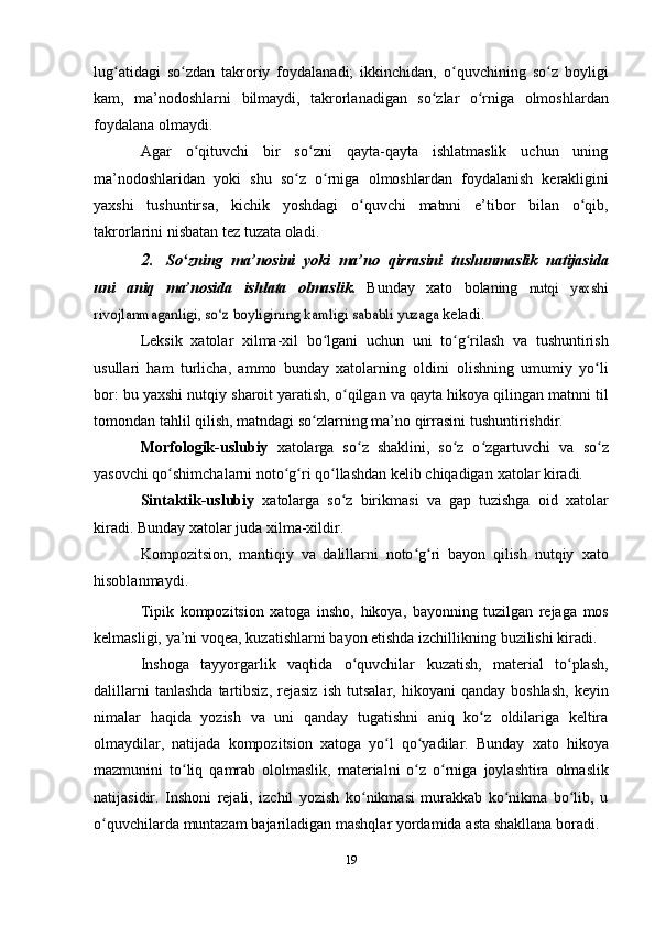 lug atidagi   so zdan   takroriy   foydalanadi;   ikkinchidan,ʻ ʻ   o quvchining	ʻ   so z	ʻ   boyligi
kam,   ma’nodoshlarni   bilmaydi,   takrorlanadigan   so zlar	
ʻ   o rniga	ʻ   olmoshlardan
foydalana   olmaydi.
Agar   o qituvchi   bir   so zni   qayta-qayta   ishlatmaslik   uchun   uning	
ʻ ʻ
ma’nodoshlaridan   yoki   shu   so z	
ʻ   o rniga	ʻ   olmoshlardan   foydalanish   kerakligini
yaxshi   tushuntirsa,   kichik   yoshdagi   o quvchi	
ʻ   matnni   e’tibor   bilan   o qib,	ʻ
takrorlarini   nisbatan tez   tuzata   oladi.
2. So zning	
ʻ   ma’nosini   yoki   ma’no   qirrasini   tushunmaslik   natijasida
uni   aniq   ma’nosida   ishlata   olmaslik.   Bunday   xato   bolaning  	
nutqi   yaxshi	
rivojlanmaganligi, so z boyligining kamligi sababli yuzaga	ʻ	 
keladi.
Leksik   xatolar   xilma-xil   bo lgani	
ʻ   uchun   uni   to g rilash	ʻ ʻ   va   tushuntirish
usullari   ham   turlicha,   ammo   bunday   xatolarning   oldini   olishning   umumiy   yo li	
ʻ
bor:   bu   yaxshi   nutqiy   sharoit   yaratish,   o qilgan	
ʻ   va qayta hikoya qilingan matnni til
tomondan tahlil qilish, matndagi   so zlarning	
ʻ   ma’no   qirrasini   tushuntirishdir.
Morfologik-uslubiy   xatolarga   so z   shaklini,   so z   o zgartuvchi   va	
ʻ ʻ ʻ   so z	ʻ
yasovchi qo shimchalarni noto g ri qo llashdan kelib chiqadigan	
ʻ ʻ ʻ ʻ   xatolar   kiradi.
Sintaktik-uslubiy   xatolarga   so z   birikmasi   va   gap   tuzishga   oid	
ʻ   xatolar
kiradi.   Bunday   xatolar   juda   xilma-xildir.
Kompozitsion,   mantiqiy   va   dalillarni   noto g ri   bayon   qilish   nutqiy	
ʻ ʻ   xato
hisoblanmaydi.
Tipik   kompozitsion   xatoga   insho,   hikoya,   bayonning   tuzilgan   rejaga   mos
kelmasligi,   ya’ni   voqea,   kuzatishlarni   bayon   etishda   izchillikning   buzilishi   kiradi.
Inshoga   tayyorgarlik   vaqtida   o quvchilar	
ʻ   kuzatish,   material   to plash,	ʻ
dalillarni   tanlashda   tartibsiz,   rejasiz   ish   tutsalar,   hikoyani   qanday   boshlash,   keyin
nimalar   haqida   yozish   va   uni   qanday   tugatishni   aniq   ko z   oldilariga   keltira	
ʻ
olmaydilar,   natijada   kompozitsion   xatoga   yo l	
ʻ   qo yadilar.	ʻ   Bunday   xato   hikoya
mazmunini   to liq	
ʻ   qamrab   ololmaslik,   materialni   o z	ʻ   o rniga	ʻ   joylashtira   olmaslik
natijasidir.   Inshoni   rejali,   izchil   yozish   ko nikmasi   murakkab   ko nikma   bo lib,   u	
ʻ ʻ ʻ
o quvchilarda	
ʻ   muntazam   bajariladigan   mashqlar   yordamida   asta   shakllana   boradi.
19 