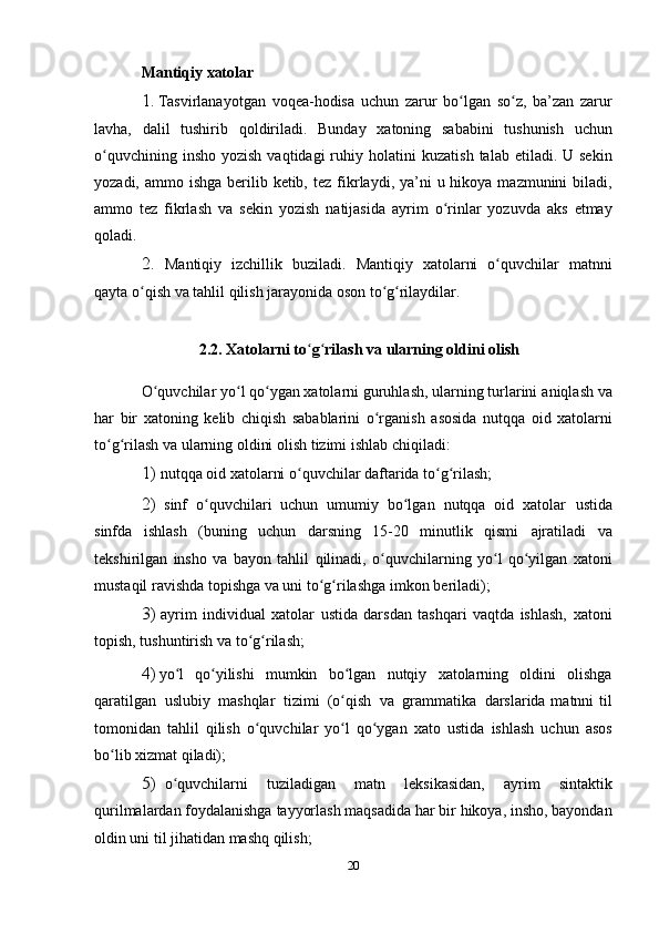 Mantiqiy   xatolar
1. Tasvirlanayotgan   voqea-hodisa   uchun   zarur   bo lganʻ   so z,	ʻ   ba’zan   zarur
lavha,   dalil   tushirib   qoldiriladi.   Bunday   xatoning   sababini   tushunish   uchun
o quvchining  insho  yozish  vaqtidagi  ruhiy holatini	
ʻ   kuzatish  talab  etiladi. U  sekin
yozadi, ammo ishga  berilib ketib, tez   fikrlaydi, ya’ni  u hikoya  mazmunini  biladi,
ammo   tez   fikrlash   va   sekin   yozish   natijasida   ayrim   o rinlar   yozuvda	
ʻ   aks   etmay
qoladi.
2. Mantiqiy   izchillik   buziladi.   Mantiqiy   xatolarni   o quvchilar	
ʻ   matnni
qayta o qish	
ʻ   va   tahlil   qilish jarayonida   oson   to g rilaydilar.	ʻ ʻ
2.2. Xatolarni   to ʻ g ʻ rilash   va   ularning   oldini   olish
O quvchilar yo l qo ygan xatolarni guruhlash, ularning turlarini	
ʻ ʻ ʻ   aniqlash   va
har   bir   xatoning   kelib   chiqish   sabablarini   o rganish	
ʻ   asosida   nutqqa   oid   xatolarni
to g rilash va ularning oldini olish tizimi ishlab	
ʻ ʻ   chiqiladi:
1) nutqqa   oid   xatolarni o quvchilar	
ʻ   daftarida   to g rilash;	ʻ ʻ
2) sinf   o quvchilari   uchun   umumiy   bo lgan   nutqqa   oid   xatolar	
ʻ ʻ   ustida
sinfda   ishlash   (buning   uchun   darsning   15-20   minutlik   qismi   ajratiladi   va
tekshirilgan   insho   va   bayon   tahlil   qilinadi,   o quvchilarning	
ʻ   yo l   qo yilgan   xatoni	ʻ ʻ
mustaqil ravishda topishga va uni to g rilashga	
ʻ ʻ   imkon   beriladi);
3) ayrim   individual   xatolar   ustida   darsdan   tashqari   vaqtda   ishlash,   xatoni
topish,   tushuntirish va   to g rilash;	
ʻ ʻ
4) yo l	
ʻ   qo yilishi	ʻ   mumkin   bo lgan	ʻ   nutqiy   xatolarning   oldini   olishga
qaratilgan   uslubiy   mashqlar   tizimi   (o qish
ʻ   va   grammatika   darslarida matnni  til
tomonidan   tahlil   qilish   o quvchilar   yo l   qo ygan   xato   ustida	
ʻ ʻ ʻ   ishlash   uchun   asos
bo lib xizmat	
ʻ   qiladi);
5) o quvchilarni   tuziladigan	
ʻ   matn   leksikasidan,   ayrim   sintaktik
qurilmalardan   foydalanishga   tayyorlash   maqsadida   har   bir   hikoya,   insho,   bayondan
oldin uni   til   jihatidan   mashq qilish;
20 