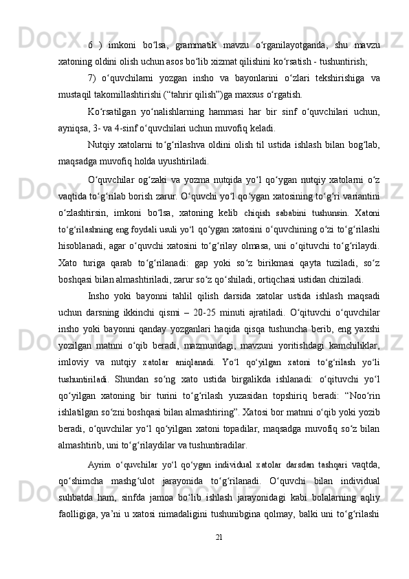 6   )   imkoni   bo lsa,ʻ   grammatik   mavzu   o rganilayotganda,	ʻ   shu   mavzu
xatoning oldini olish uchun asos bo lib xizmat qilishini ko rsatish -	
ʻ ʻ   tushuntirish;
7)   o quvchilarni   yozgan   insho   va   bayonlarini   o zlari   tekshirishiga	
ʻ ʻ   va
mustaqil   takomillashtirishi   (“tahrir   qilish”)ga   maxsus   o rgatish.	
ʻ
Ko rsatilgan   yo nalishlarning   hammasi   har   bir   sinf   o quvchilari	
ʻ ʻ ʻ   uchun,
ayniqsa,   3-   va   4-sinf   o quvchilari	
ʻ   uchun   muvofiq   keladi.
Nutqiy   xatolarni   to g rilashva   oldini   olish   til   ustida   ishlash   bilan	
ʻ ʻ   bog lab,	ʻ
maqsadga muvofiq holda   uyushtiriladi.
O quvchilar	
ʻ   og zaki	ʻ   va   yozma   nutqida   yo l	ʻ   qo ygan	ʻ   nutqiy   xatolarni   o z	ʻ
vaqtida to g rilab borish zarur. O quvchi yo l qo ygan	
ʻ ʻ ʻ ʻ ʻ   xatosining   to g ri	ʻ ʻ   variantini
o zlashtirsin,	
ʻ   imkoni   bo lsa,	ʻ   xatoning   kelib  	chiqish   sababini   tushunsin.   Xatoni	
to g rilashning eng foydali usuli yo l	ʻ ʻ ʻ	 
qo ygan	ʻ   xatosini   o quvchining	ʻ   o zi	ʻ   to g rilashi	ʻ ʻ
hisoblanadi,   agar   o quvchi   xatosini   to g rilay   olmasa,   uni   o qituvchi   to g rilaydi.	
ʻ ʻ ʻ ʻ ʻ ʻ
Xato   turiga   qarab   to g rilanadi:   gap   yoki   so z   birikmasi   qayta   tuziladi,   so z	
ʻ ʻ ʻ ʻ
boshqasi bilan almashtiriladi, zarur so z qo shiladi, ortiqchasi ustidan	
ʻ ʻ   chiziladi.
Insho   yoki   bayonni   tahlil   qilish   darsida   xatolar   ustida   ishlash   maqsadi
uchun   darsning   ikkinchi   qismi   –   20-25   minuti   ajratiladi.   O qituvchi   o quvchilar	
ʻ ʻ
insho   yoki   bayonni   qanday   yozganlari   haqida   qisqa   tushuncha   berib,   eng   yaxshi
yozilgan   matnni   o qib	
ʻ   beradi,   mazmundagi,   mavzuni   yoritishdagi   kamchiliklar,
imloviy   va   nutqiy  	
xatolar   aniqlanadi.   Yo l   qo yilgan   xatoni   to g rilash   yo li	ʻ ʻ ʻ ʻ ʻ	
tushuntiriladi.	 
Shundan   so ng	ʻ   xato   ustida   birgalikda   ishlanadi:   o qituvchi	ʻ   yo l	ʻ
qo yilgan   xatoning   bir   turini   to g rilash   yuzasidan   topshiriq   beradi:	
ʻ ʻ ʻ   “Noo rin	ʻ
ishlatilgan so zni boshqasi bilan almashtiring”. Xatosi bor	
ʻ   matnni   o qib	ʻ   yoki   yozib
beradi,   o quvchilar	
ʻ   yo l	ʻ   qo yilgan	ʻ   xatoni   topadilar,  maqsadga  muvofiq  so z  bilan	ʻ
almashtirib, uni to g rilaydilar	
ʻ ʻ   va   tushuntiradilar.	
Ayrim   o quvchilar   yo l   qo ygan   individual   xatolar   darsdan   tashqari	ʻ ʻ ʻ	 
vaqtda,
qo shimcha	
ʻ   mashg ulot	ʻ   jarayonida   to g rilanadi.	ʻ ʻ   O quvchi	ʻ   bilan   individual
suhbatda   ham,   sinfda   jamoa   bo lib	
ʻ   ishlash   jarayonidagi   kabi   bolalarning   aqliy
faolligiga,   ya’ni   u   xatosi   nimadaligini   tushunibgina qolmay, balki  uni  to g rilashi	
ʻ ʻ
21 