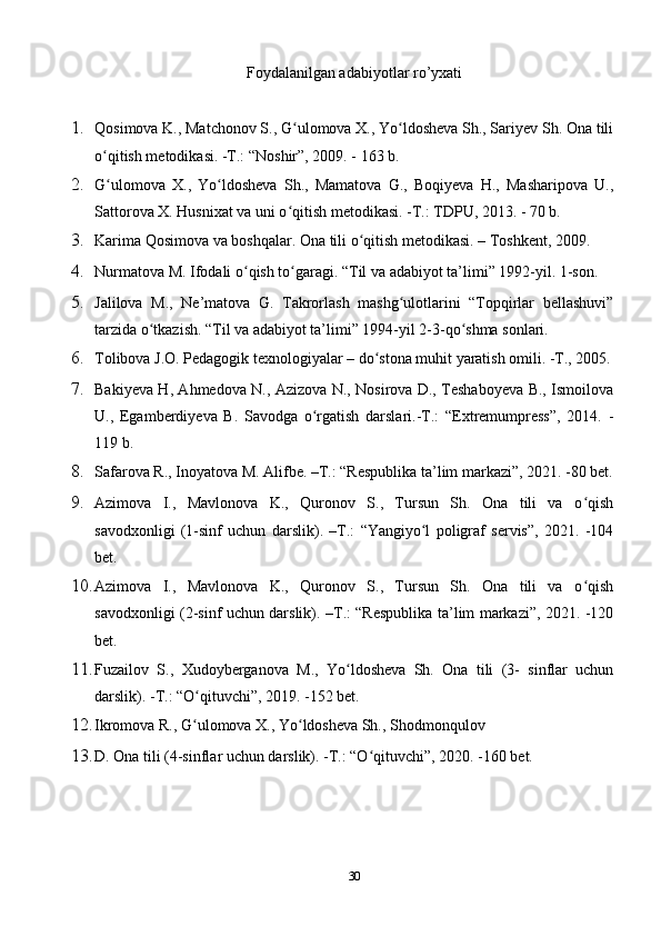 Foydalanilgan adabiyotlar ro’yxati
1. Qosimova K., Matchonov S., G ulomova X., Yo ldosheva Sh., Sariyev Sh. Ona tiliʻ ʻ
o qitish metodikasi. -T.: “Noshir”, 2009. - 163 b.	
ʻ
2. G ulomova   X.,   Yo ldosheva   Sh.,   Mamatova   G.,   Boqiyeva   H.,   Masharipova   U.,
ʻ ʻ
Sattorova X. Husnixat va uni o qitish metodikasi. -T.: TDPU, 2013. - 70 b.	
ʻ
3. Karima Qosimova va boshqalar. Ona tili o qitish metodikasi. – Toshkent, 2009.	
ʻ
4. Nurmatova M. Ifodali o qish to garagi. “Til va adabiyot ta’limi” 1992-yil. 1-son.	
ʻ ʻ
5. Jalilova   M.,   Ne’matova   G.   Takrorlash   mashg ulotlarini   “Topqirlar   bellashuvi”	
ʻ
tarzida o tkazish. “Til va adabiyot ta’limi” 1994-yil 2-3-qo shma sonlari.	
ʻ ʻ
6. Tolibova J.O. Pedagogik texnologiyalar – do stona muhit yaratish omili. -T., 2005.	
ʻ
7. Bakiyeva H, Ahmedova N., Azizova N., Nosirova D., Teshaboyeva B., Ismoilova
U.,   Egamberdiyeva   B.   Savodga   o rgatish   darslari.-T.:   “Extremumpress”,   2014.   -	
ʻ
119 b.
8. Safarova R., Inoyatova M. Alifbe. –T.: “Respublika ta’lim markazi”, 2021. -80 bet.
9. Azimova   I.,   Mavlonova   K.,   Quronov   S.,   Tursun   Sh.   Ona   tili   va   o qish	
ʻ
savodxonligi   (1-sinf   uchun   darslik).   –T.:   “Yangiyo l   poligraf   servis”,   2021.   -104	
ʻ
bet.
10. Azimova   I.,   Mavlonova   K.,   Quronov   S.,   Tursun   Sh.   Ona   tili   va   o qish	
ʻ
savodxonligi (2-sinf uchun darslik). –T.: “Respublika ta’lim markazi”, 2021. -120
bet.
11. Fuzailov   S.,   Xudoyberganova   M.,   Yo ldosheva   Sh.   Ona   tili   (3-   sinflar   uchun	
ʻ
darslik). -T.: “O qituvchi”, 2019. -152 bet.	
ʻ
12. Ikromova R., G ulomova X., Yo ldosheva Sh., Shodmonqulov
ʻ ʻ
13. D. Ona tili (4-sinflar uchun darslik). -T.: “O qituvchi”, 2020. -160 bet.	
ʻ
30 