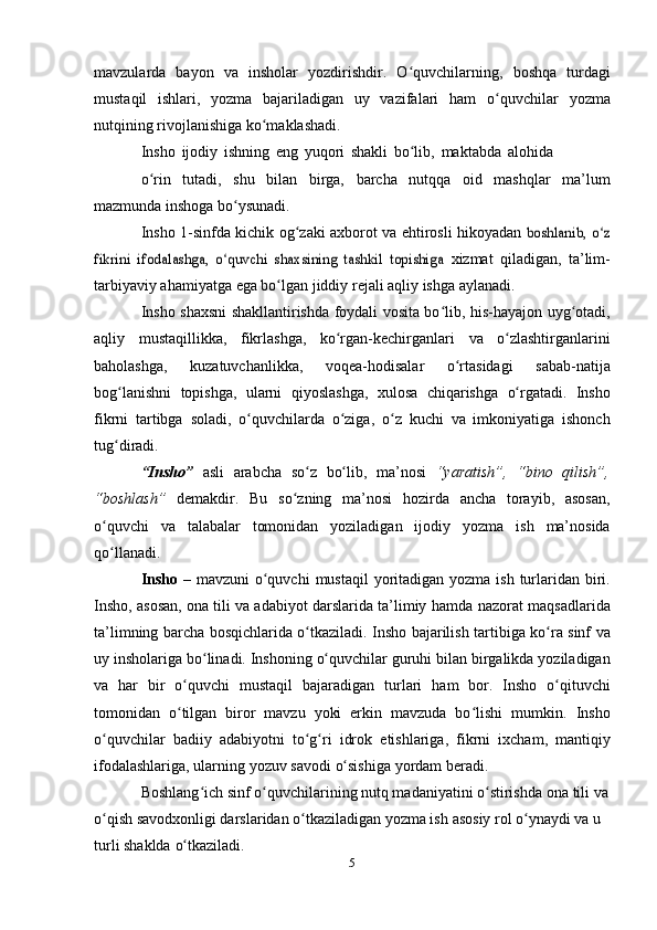 mavzularda   bayon   va   insholar   yozdirishdir.   O quvchilarning,ʻ   boshqa   turdagi
mustaqil   ishlari,   yozma   bajariladigan   uy   vazifalari   ham   o quvchilar	
ʻ   yozma
nutqining   rivojlanishiga   ko maklashadi.	
ʻ
Insho   ijodiy   ishning   eng   yuqori   shakli   bo lib,	
ʻ   maktabda   alohida
o rin	
ʻ   tutadi,   shu   bilan   birga,   barcha   nutqqa   oid   mashqlar   ma’lum
mazmunda   inshoga   bo ysunadi.	
ʻ
Insho   1-sinfda   kichik   og zaki	
ʻ   axborot   va   ehtirosli   hikoyadan  	boshlanib, o z	ʻ	
fikrini   ifodalashga,   o quvchi   shaxsining   tashkil   topishiga	ʻ	 
xizmat   qiladigan,   ta’lim-
tarbiyaviy   ahamiyatga   ega   bo lgan	
ʻ   jiddiy   rejali   aqliy   ishga   aylanadi.
Insho shaxsni shakllantirishda foydali vosita bo lib, his-hayajon	
ʻ   uyg otadi,	ʻ
aqliy   mustaqillikka,   fikrlashga,   ko rgan-kechirganlari	
ʻ   va   o zlashtirganlarini	ʻ
baholashga,   kuzatuvchanlikka,   voqea-hodisalar   o rtasidagi	
ʻ   sabab-natija
bog lanishni	
ʻ   topishga,   ularni   qiyoslashga,   xulosa   chiqarishga   o rgatadi.	ʻ   Insho
fikrni   tartibga   soladi,   o quvchilarda	
ʻ   o ziga,	ʻ   o z	ʻ   kuchi   va   imkoniyatiga   ishonch
tug diradi.	
ʻ
“Insho”   asli   arabcha   so z	
ʻ   bo lib,	ʻ   ma’nosi   “yaratish”,   “bino   qilish”,
“boshlash”   demakdir.   Bu   so zning	
ʻ   ma’nosi   hozirda   ancha   torayib,   asosan,
o quvchi   va   talabalar   tomonidan   yoziladigan   ijodiy	
ʻ   yozma   ish   ma’nosida
qo llanadi.
ʻ
Insho   –   mavzuni   o quvchi	
ʻ   mustaqil   yoritadigan   yozma   ish   turlaridan biri.
Insho, asosan, ona tili va adabiyot darslarida ta’limiy   hamda   nazorat   maqsadlarida
ta’limning   barcha   bosqichlarida   o tkaziladi.	
ʻ   Insho   bajarilish   tartibiga   ko ra	ʻ   sinf   va
uy   insholariga   bo linadi.	
ʻ   Inshoning   o quvchilar	ʻ   guruhi   bilan   birgalikda   yoziladigan
va   har   bir   o quvchi	
ʻ   mustaqil   bajaradigan   turlari   ham   bor.   Insho   o qituvchi	ʻ
tomonidan   o tilgan   biror   mavzu   yoki   erkin   mavzuda   bo lishi   mumkin.	
ʻ ʻ   Insho
o quvchilar   badiiy	
ʻ   adabiyotni   to g ri	ʻ ʻ   idrok   etishlariga,   fikrni   ixcham,   mantiqiy
ifodalashlariga,   ularning   yozuv   savodi   o sishiga	
ʻ   yordam   beradi.
Boshlang ich sinf o quvchilarining nutq mаdаniyatini o stirishdа	
ʻ ʻ ʻ   ona tili va
o qish savodxonligi darslaridan o tkаzilаdigаn yozmа ish	
ʻ ʻ   аsоsiy   rоl o ynаydi	ʻ   vа   u  
turli   shаkldа   o tkаzilаdi.	
ʻ
5