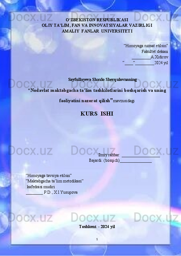O ZBEKISTON RESPUBLIKASIʻ
OLIY TA’LIM, FAN VA INNOVATSIYALAR VAZIRLIGI
AMALIY  FANLAR  UNIVERSITETI
”Himoyaga ruxsat etilsin”
Fakultet dekani 
_________A.Xidirov 
”____”_________2024 yil
Sayfullayeva Shaxlo Sherqulovnaning
“ Nodavlat maktabgacha ta’lim tashkilotlarini boshqarish va uning
faoliyatini nazorat qilish ” mavzusidagi
KURS    ISHI
                                         
                                                         
                                                            Ilmiy rahbar:  __________________
                                            Bajardi: (bosqich)_______________
                                                                          
                                                                                                                                                                                                                                    
”Himoyaga tavsiya etilsin”                                             
”Maktabgacha ta’lim metodikasi”   
 kafedrasi mudiri              
________ P.D., X.I.Yusupova
                                             
                                                       
Toshkent  - 2024 yil
1
