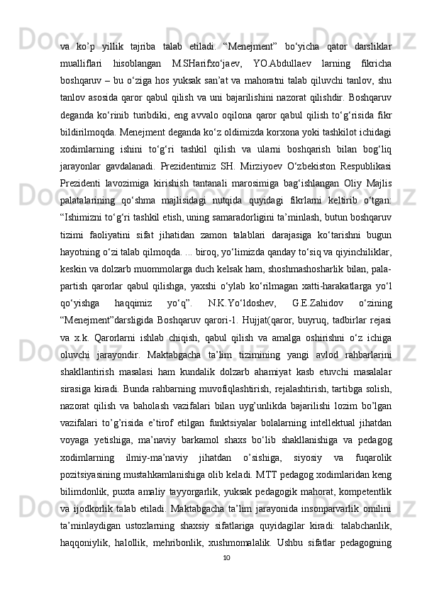 va   ko’p   yillik   tajriba   talab   etiladi.   “Menejment”   bo‘yicha   qator   darsliklar
mualliflari   hisoblangan   M.SHarifxo‘jaev,   YO.Abdullaev   larning   fikricha
boshqaruv  – bu  o‘ziga  hos  yuksak  san’at   va  mahoratni   talab qiluvchi   tanlov, shu
tanlov asosida  qaror   qabul  qilish  va  uni  bajarilishini   nazorat  qilishdir. Boshqaruv
deganda   ko‘rinib   turibdiki,   eng   avvalo   oqilona   qaror   qabul   qilish   to‘g‘risida   fikr
bildirilmoqda. Menejment deganda ko‘z oldimizda korxona yoki tashkilot ichidagi
xodimlarning   ishini   to‘g‘ri   tashkil   qilish   va   ularni   boshqarish   bilan   bog‘liq
jarayonlar   gavdalanadi.   Prezidentimiz   SH.   Mirziyoev   O‘zbekiston   Respublikasi
Prezidenti   lavozimiga   kirishish   tantanali   marosimiga   bag‘ishlangan   Oliy   Majlis
palatalarining   qo‘shma   majlisidagi   nutqida   quyidagi   fikrlarni   keltirib   o‘tgan:
“Ishimizni to‘g‘ri tashkil etish, uning samaradorligini ta’minlash, butun boshqaruv
tizimi   faoliyatini   sifat   jihatidan   zamon   talablari   darajasiga   ko‘tarishni   bugun
hayotning o‘zi talab qilmoqda. ... biroq, yo‘limizda qanday to‘siq va qiyinchiliklar,
keskin va dolzarb muommolarga duch kelsak ham, shoshmashosharlik bilan, pala-
partish   qarorlar   qabul   qilishga,   yaxshi   o‘ylab   ko‘rilmagan   xatti-harakatlarga   yo‘l
qo‘yishga   haqqimiz   yo‘q”.   N.K.Yo‘ldoshev,   G.E.Zahidov   o‘zining
“Menejment”darsligida   Boshqaruv   qarori-1.   Hujjat(qaror,   buyruq,   tadbirlar   rejasi
va   x.k.   Qarorlarni   ishlab   chiqish,   qabul   qilish   va   amalga   oshirishni   o‘z   ichiga
oluvchi   jarayondir.   Maktabgacha   ta’lim   tizimining   yangi   avlod   rahbarlarini
shakllantirish   masalasi   ham   kundalik   dolzarb   ahamiyat   kasb   etuvchi   masalalar
sirasiga  kiradi. Bunda  rahbarning muvofiqlashtirish,  rejalashtirish, tartibga solish,
nazorat   qilish   va   baholash   vazifalari   bilan   uyg’unlikda   bajarilishi   lozim   bo’lgan
vazifalari   to’g’risida   e’tirof   etilgan   funktsiyalar   bolalarning   intellektual   jihatdan
voyaga   yetishiga,   ma’naviy   barkamol   shaxs   bo ‘ lib   shakllanishiga   va   pedagog
xodimlarning   ilmiy-ma’naviy   jihatdan   o’sishiga,   siyosiy   va   fuqarolik
pozitsiyasining mustahkamlanishiga olib keladi. MTT pedagog xodimlaridan keng
bilimdonlik,   puxta   amaliy   tayyorgarlik,   yuksak   pedagogik   mahorat,   kompetentlik
va   ijodkorlik   talab   etiladi.   Maktabgacha   ta’lim   jarayonida   insonparvarlik   omilini
ta’minlaydigan   ustozlarning   shaxsiy   sifatlariga   quyidagilar   kiradi:   talabchanlik,
haqqoniylik,   halollik,   mehribonlik,   xushmomalalik.   Ushbu   sifatlar   pedagogning
10 