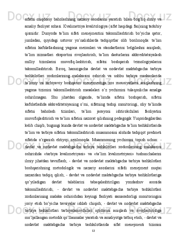 sifatni   miqdoriy   baholashning   nazariy   asoslarini   yaratish   bilan   bog’liq   ilmiy   va
amaliy faoliyat sohasi. Kvalimetriya kvalitologiya (sifat haqidagi fan)ning tarkibiy
qismidir.   Dunyoda   ta’lim   sifati   menejmentini   takomillashtirish   bo’yicha   qator,
jumladan,   quyidagi   ustuvor   yo’nalishlarda   tadqiqotlar   olib   borilmoqda:   ta’lim
sifatini   kafolatlashning   yagona   mezonlari   va   standartlarini   belgilashni   aniqlash;
ta’lim   xizmatlari   eksportini   rivojlantirish;   ta’lim   dasturlarini   akkreditatsiyalash
milliy   tizimlarini   muvofiq-lashtirish;   sifatni   boshqarish   texnologiyalarini
takomillashtirish.   Biroq,   hanuzgacha   davlat   va   nodavlat   maktabgacha   tarbiya
tashkilotlari   xodimlarining   malakasini   oshirish   va   ushbu   tarbiya   maskanlarida
ta’limiy   va   tarbiyaviy   boshqaruv   menejmentiga   xos   xususiyatlarni   aniqlashning
yagona   tizimini   takomillashtirish   masalalari   o’z   yechimini   tulaqonlicha   amalga
oshirilmagan.   Shu   jihatdan   olganda,   ta’limda   sifatni   boshqarish,   sifatni
kafolatlashda   akkreditatsiyaning   o’rni,   sifatning   tashqi   monitoringi,   oliy   ta’limda
sifatni   baholash   tizimlari,   ta’lim   jarayoni   ishtirokchilari   faoliyatini
muvofiqlashtirish va ta’lim sifatini nazorat qilishning pedagogik Yuqoridagilardan
kelib chiqib, bugungi kunda davlat va nodavlat maktabgacha ta’lim tashkilotlarida
ta’lim  va tarbiya sifatini  takomillashtirish muammosini  alohida tadqiqot  predmeti
sifatida   o’rganish   ehtiyoji   sezilmoqda.   Muammoning   yechimini   topish   uchun:   -
davlat   va   nodavlat   maktabgacha   tarbiya   tashkilotlari   xodimlarining   malakasini
oshirishda   «tarbiya   kvalimetriyasi»   va   «ta’lim   kvalimetriyasi»   tushunchalarini
ilmiy   jihatdan   tavsiflash;   -   davlat   va   nodavlat   maktabgacha   tarbiya   tashkilotlari
boshqarishning   metodologik   va   nazariy   asoslarini   sifatli   menejment   nuqtai
nazaridan   tadqiq   qilish;   -   davlat   va   nodavlat   maktabgacha   tarbiya   tashkilotlariga
qo’yiladigan   davlat   talablarini   tabaqalashtirilgan   yondashuv   asosida
takomillashtirish;   -   davlat   va   nodavlat   maktabgacha   tarbiya   tashkilotlari
xodimlarining   malaka   oshirishdan   keyingi   faoliyati   samaradorligi   monitoringini
joriy   etish   bo’yicha   tavsiyalar   ishlab   chiqish;   -   davlat   va   nodavlat   maktabgacha
tarbiya   tashkilotlari   tarbiyalanuvchilari   iqtidorini   aniqlash   va   rivojlantirishga
mo’ljallangan metodik qo’llanmalar yaratish va amaliyotga tatbiq etish; - davlat va
nodavlat   maktabgacha   tarbiya   tashkilotlarida   sifat   menejmenti   tizimini
13 